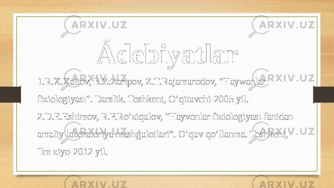 Ádebiyatlar 1.R.X.Xaitov, B.Z.Zaripov, Z.T.Rajamurodov, &#34;Haywanlar fiziologiyası&#34;. Darslik. Toshkent, O’qituvchi-2005 yil. 2.D.E.Eshimov, R.F.Ro’ziqulov, &#34;Hayvonlar fiziologiyası fanidan amaliy laboratoriya mashǵulotlari”. O’quv qo’llanma. Toshkent, Ilm ziyo-2012 yil. 