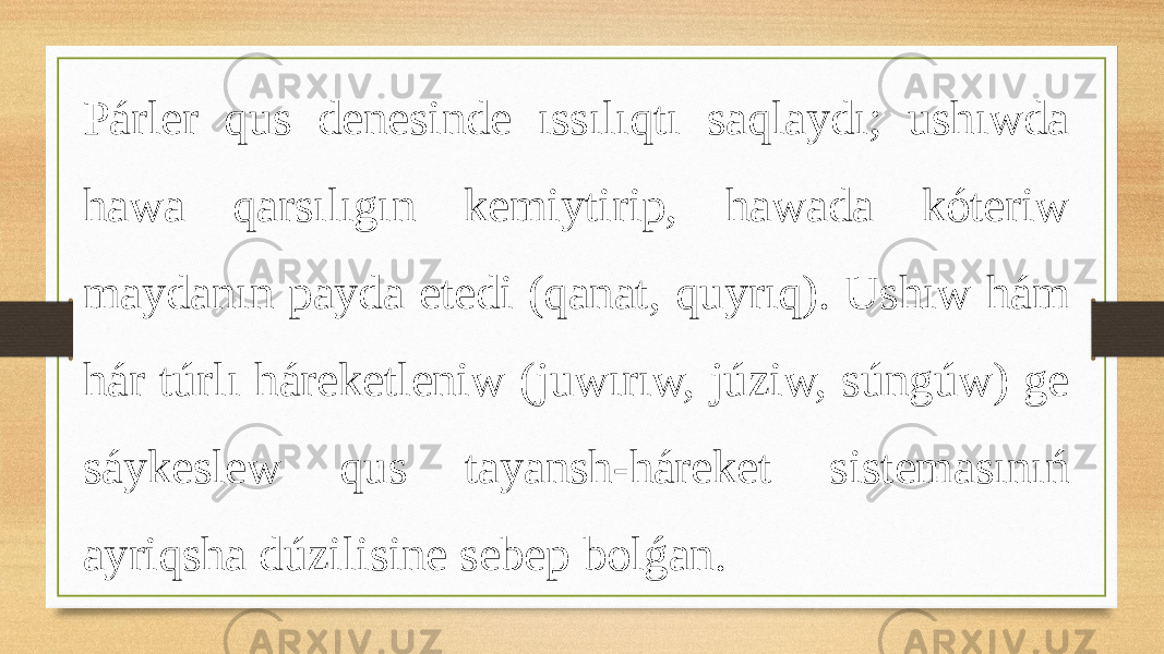 Párler qus denesinde ıssılıqtı saqlaydı; ushıwda hawa qarsılıgın kemiytirip, hawada kóteriw maydanın payda etedi (qanat, quyrıq). Ushıw hám hár túrlı háreketleniw (juwırıw, júziw, súngúw) ge sáykeslew qus tayansh-háreket sistemasınıń ayriqsha dúzilisine sebep bolǵan. 