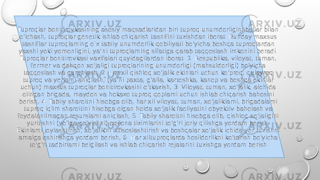 Tuproqlar bonitirovkasining asosiy maqsadlaridan biri tuproq unumdorligini ballar bilan o&#39;lchash, tuproqlar genetik ishlab chiqarish tasnifini tuzishdan iborat. Bunday maxsus tasniflar tuproqlaming o‘z tabiiy unumdorlik qobiliyati bo&#39;yicha boshqa tuproqlardan yaxshi yoki yomonligini, ya’ni tuproqlaming sifatiga qarab taqqoslash imkonini beradi. Tuproqlar bonitirovkasi vazifalari quyidagilardan iborat: 1. Respublika, viloyat, tuman, fermer va dehqon xo&#39;jaligi tuproqlarining unumdorligi (mahsuldorligi) bo&#39;yicha taqqoslash va guruhlash; 2. Har xil qishloq xo&#39;jalik ekinlari uchun ko&#39;proq, qulayroq tuproq va yerlami aniqlash, (ya’ni paxta, g&#39;alla, kartoshka, kanop va boshqa ekinlar uchun) maxsus tuproqlar bonitirovkasini o&#39;tkazish; 3. Viloyat, tuman, xo&#39;jalik, alohida olingan brigada, maydon va hokazo tuproq qoplami uchun ishlab chiqarish bahosini berish; 4. Tabiiy sharoitni hisobga olib, har xil viloyat, tuman, xo&#39;jaliklami, brigadalami tuproq iqlim sharoitini hisobga olgan holda xo&#39;jalik faoliyatini obyektiv baholash va foydalanilmagan resurslami aniqlash; 5 .Tabiiy sharoitni hisobga olib, qishloq xo&#39;jaligini yuritishni (yo&#39;lga qo&#39;yishni) oqilona tizimlarini to&#39;g&#39;ri joriy qilishga yordam berish. Ekinlami joylashtirish, xo&#39;jalikni ixtisoslashtirish va boshqalar xo&#39;jalik ichida yer tuzishni amalga oshirishga yordam berish; 6. Har xiltuproqlarda hosildorlikni ko&#39;tarish bo&#39;yicha to&#39;g&#39;ri tadbirlami belgilash va ishlab chiqarish rejalarini tuzishga yordam berish. 