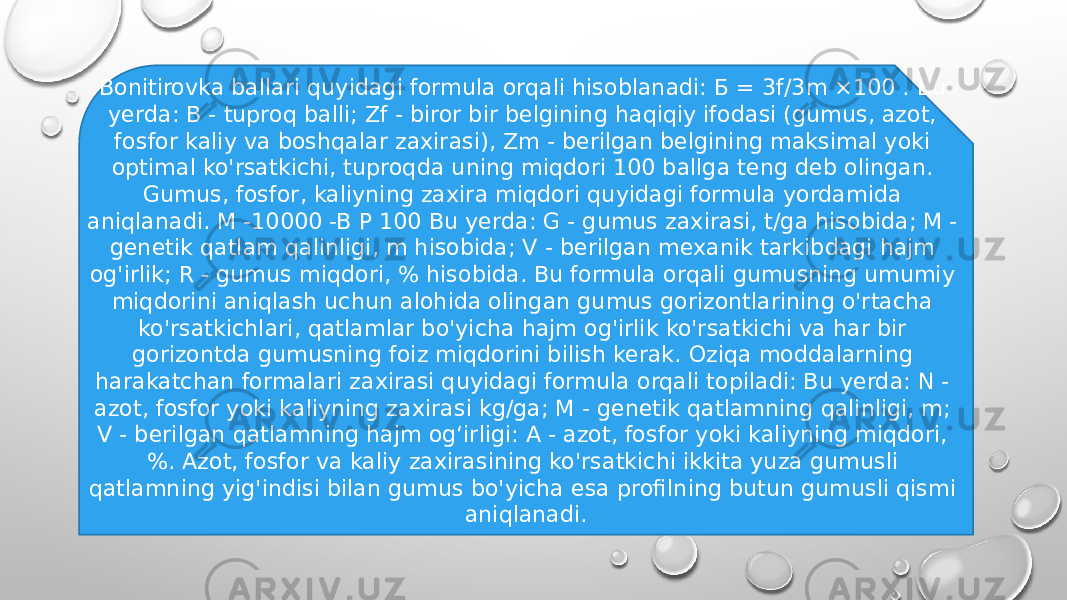 Bonitirovka ballari quyidagi formula orqali hisoblanadi: Б = 3f/3m ×100 . Bu yerda: В - tuproq balli; Zf - biror bir belgining haqiqiy ifodasi (gumus, azot, fosfor kaliy va boshqalar zaxirasi), Zm - berilgan belgining maksimal yoki optimal ko&#39;rsatkichi, tuproqda uning miqdori 100 ballga teng deb olingan. Gumus, fosfor, kaliyning zaxira miqdori quyidagi formula yordamida aniqlanadi. M -10000 -B P 100 Bu yerda: G - gumus zaxirasi, t/ga hisobida; M - genetik qatlam qalinligi, m hisobida; V - berilgan mexanik tarkibdagi hajm og&#39;irlik; R - gumus miqdori, % hisobida. Bu formula orqali gumusning umumiy miqdorini aniqlash uchun alohida olingan gumus gorizontlarining o&#39;rtacha ko&#39;rsatkichlari, qatlamlar bo&#39;yicha hajm og&#39;irlik ko&#39;rsatkichi va har bir gorizontda gumusning foiz miqdorini bilish kerak. Oziqa moddalarning harakatchan formalari zaxirasi quyidagi formula orqali topiladi: Bu yerda: N - azot, fosfor yoki kaliyning zaxirasi kg/ga; M - genetik qatlamning qalinligi, m; V - berilgan qatlamning hajm og‘irligi: A - azot, fosfor yoki kaliyning miqdori, %. Azot, fosfor va kaliy zaxirasining ko&#39;rsatkichi ikkita yuza gumusli qatlamning yig&#39;indisi bilan gumus bo&#39;yicha esa profilning butun gumusli qismi aniqlanadi. 