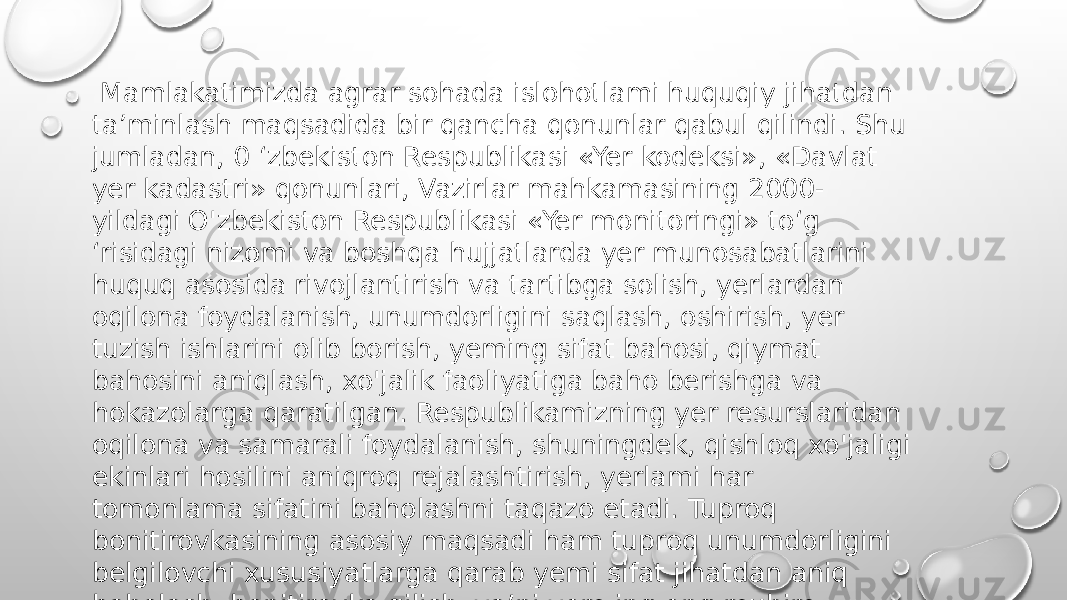  Mamlakatimizda agrar sohada islohotlami huquqiy jihatdan ta’minlash maqsadida bir qancha qonunlar qabul qilindi. Shu jumladan, 0 ‘zbekiston Respublikasi «Yer kodeksi», «Davlat yer kadastri» qonunlari, Vazirlar mahkamasining 2000- yildagi O&#39;zbekiston Respublikasi «Yer monitoringi» to‘g ‘risidagi nizomi va boshqa hujjatlarda yer munosabatlarini huquq asosida rivojlantirish va tartibga solish, yerlardan oqilona foydalanish, unumdorligini saqlash, oshirish, yer tuzish ishlarini olib borish, yeming sifat bahosi, qiymat bahosini aniqlash, xo&#39;jalik faoliyatiga baho berishga va hokazolarga qaratilgan. Respublikamizning yer resurslaridan oqilona va samarali foydalanish, shuningdek, qishloq xo&#39;jaligi ekinlari hosilini aniqroq rejalashtirish, yerlami har tomonlama sifatini baholashni taqazo etadi. Tuproq bonitirovkasining asosiy maqsadi ham tuproq unumdorligini belgilovchi xususiyatlarga qarab yemi sifat jihatdan aniq baholash, bonitirovka qilish, ya’ni yem ing eng muhim agronomik xususiyatlariga ko&#39;ra unga ball bilan solishtirma baho qo‘yishdir. 