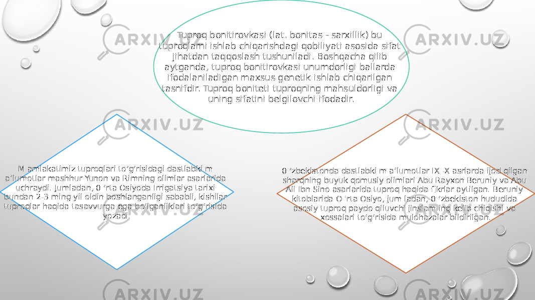 Tuproq bonitirovkasi (lat. bonitas - sarxillik) bu tuproqlami ishlab chiqarishdagi qobiliyati asosida sifat jihatdan taqqoslash tushuniladi. Boshqacha qilib aytganda, tuproq bonitirovkasi unumdorligi ballarda ifodalaniladigan maxsus genetik ishlab chiqarilgan tasnifdir. Tuproq boniteti tuproqning mahsuldorligi va uning sifatini belgilovchi ifodadir. M amlakatimiz tuproqlari to‘g‘risidagi dastlabki m a’lumotlar mashhur Yunon va Rimning olimlar asarlarida uchraydi. Jumladan, 0 ‘rta Osiyoda Irrigatsiya tarixi bundan 2-3 ming yil oldin boshlanganligi sababli, kishilar tuproqlar haqida tasavvurga ega bo‘lganliklari to‘g‘risida yozadi. 0 ‘zbekistonda dastlabki m a’lumotlar IX -X asrlarda ijod qilgan sharqning buyuk qomusiy olimlari Abu Rayxon Beruniy va Abu Ali Ibn Sino asarlarida tuproq haqida fikrlar aytilgan. Beruniy kitoblarida O &#39;rta Osiyo, jum ladan, 0 ‘zbekiston hududida asosiy tuproq paydo qiluvchi jinslam ing kelib chiqishi va xossalari to‘g‘risida mulohazalar bildirilgan. 