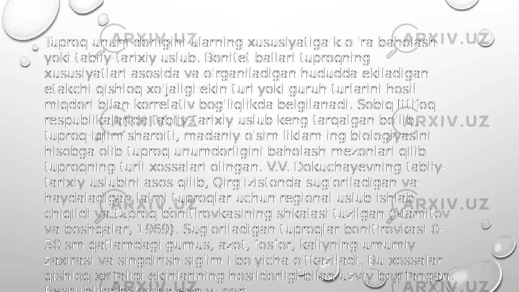 Tuproq unum dorligini ularning xususiyatiga k o &#39;ra baholash yoki tabiiy-tarixiy uslub. Bonitet ballari tuproqning xususiyatlari asosida va o&#39;rganiladigan hududda ekiladigan etakchi qishloq xo&#39;jaligi ekin turi yoki guruh turlarini hosil miqdori bilan korrelativ bog&#39;liqlikda belgilanadi. Sobiq Ittifoq respublikalarida tabiiy-tarixiy uslub keng tarqalgan bo&#39;lib, tuproq-iqlim sharoiti, madaniy o&#39;sim liklam ing biologiyasini hisobga olib tuproq unumdorligini baholash mezonlari qilib tuproqning turli xossalari olingan. V.V. Dokuchayevning tabiiy- tarixiy uslubini asos qilib, Qirg&#39;izistonda sug&#39;oriladigan va haydaladigan lalmi tuproqlar uchun regional uslub ishlab chiqildi va tuproq bonitirovkasining shkalasi tuzilgan (Mamitov va boshqalar, 1969). Sug&#39;oriladigan tuproqlar bonitirovkasi 0- 50 sm qatlamdagi gumus, azot, fosfor, kaliyning umumiy zaxirasi va singdirish sig&#39;im i bo&#39;yicha o&#39;tkaziladi. Bu xossalar qishloq xo&#39;jaligi ekinlarining hosildorligi bilan uzviy bog&#39;langan. Respublika bo&#39;yicha eng yuqori 