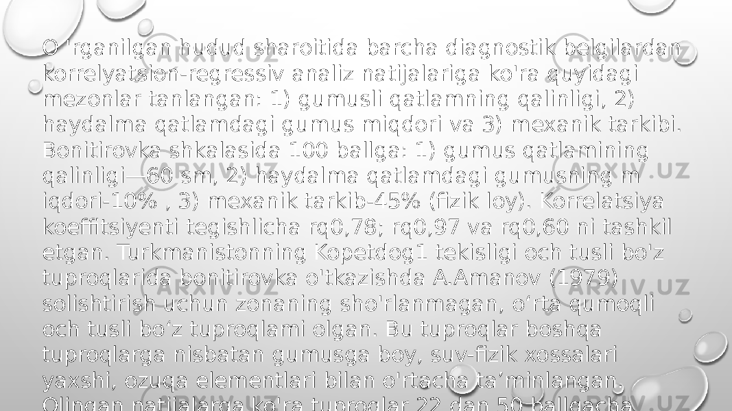 O &#39;rganilgan hudud sharoitida barcha diagnostik belgilardan korrelyatsion-regressiv analiz natijalariga ko&#39;ra quyidagi mezonlar tanlangan: 1) gumusli qatlamning qalinligi, 2) haydalma qatlamdagi gumus miqdori va 3) mexanik tarkibi. Bonitirovka shkalasida 100 ballga: 1) gumus qatlamining qalinligi—60 sm, 2) haydalma qatlamdagi gumusning m iqdori-10% , 3) mexanik tarkib-45% (fizik loy). Korrelatsiya koeffitsiyenti tegishlicha rq0,78; rq0,97 va rq0,60 ni tashkil etgan. Turkmanistonning Kopetdog1 tekisligi och tusli bo&#39;z tuproqlarida bonitirovka o&#39;tkazishda A.Amanov (1979) solishtirish uchun zonaning sho&#39;rlanmagan, o‘rta qumoqli och tusli bo‘z tuproqlami olgan. Bu tuproqlar boshqa tuproqlarga nisbatan gumusga boy, suv-fizik xossalari yaxshi, ozuqa elementlari bilan o&#39;rtacha ta’minlangan. Olingan natijalarga ko&#39;ra tuproqlar 22 dan 50 ballgacha baholangan . 