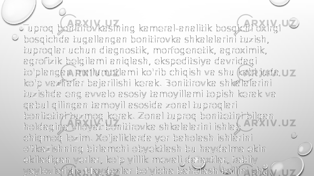 Tuproq bonitirovkasining kameral-analitik bosqichi oxirgi bosqichda tugallangan bonitirovka shkalalarini tuzish, tuproqlar uchun diagnostik, morfogenetik, agroximik, agrofizik belgilami aniqlash, ekspeditsiya davridagi to&#39;plangan ma’lumotlami ko&#39;rib chiqish va shu kabi juda ko&#39;p vazifalar bajarilishi kerak. Bonitirovka shkalalarini tuzishda eng avvalo asosiy tamoyillami topish kerak va qabul qilingan tamoyil asosida zonal tuproqlari bonitetini tuzmoq kerak. Zonal tuproq bonitetini bilgan holdagina viloyat bonitirovka shkalalarini ishlab chiqmoq lozim. Xo&#39;jaliklarda yer baholash ishlarini o&#39;tkazishning birlamchi obyektlash bu haydalma ekin ekiladigan yerlar, ko&#39;p yillik mevali daraxtlar, tabiiy yaylovlaridir. Maydonlar bo&#39;yicha baholash ballini shu maydonga kiruvchi tuproq agroguruhini o&#39;rtacha nisbiy baholash shkalasi asosida hisoblab chiqaziladi 