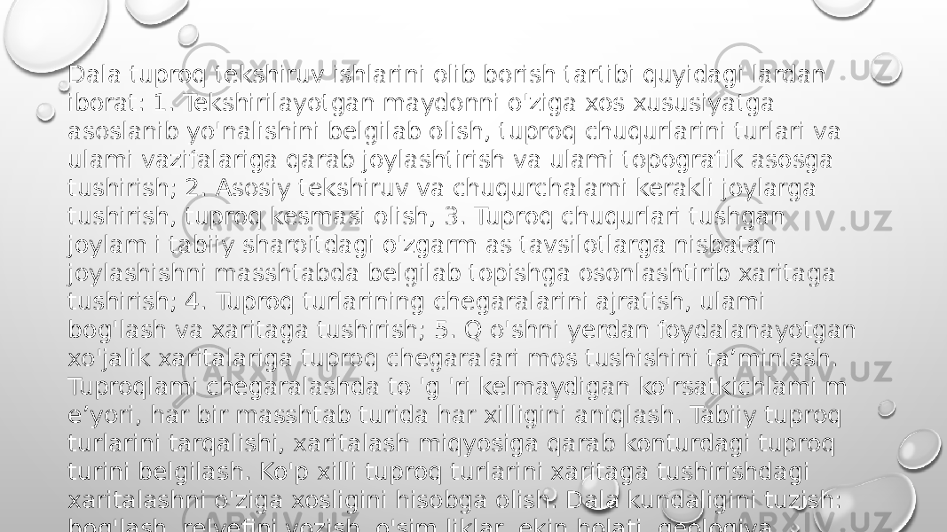 Dala tuproq tekshiruv ishlarini olib borish tartibi quyidagi lardan iborat: 1. Tekshirilayotgan maydonni o&#39;ziga xos xususiyatga asoslanib yo&#39;nalishini belgilab olish, tuproq chuqurlarini turlari va ulami vazifalariga qarab joylashtirish va ulami topografik asosga tushirish; 2. Asosiy tekshiruv va chuqurchalami kerakli joylarga tushirish, tuproq kesmasi olish, 3. Tuproq chuqurlari tushgan joylam i tabiiy sharoitdagi o&#39;zgarm as tavsilotlarga nisbatan joylashishni masshtabda belgilab topishga osonlashtirib xaritaga tushirish; 4. Tuproq turlarining chegaralarini ajratish, ulami bog&#39;lash va xaritaga tushirish; 5. Q o&#39;shni yerdan foydalanayotgan xo&#39;jalik xaritalariga tuproq chegaralari mos tushishini ta’minlash. Tuproqlami chegaralashda to &#39;g &#39;ri kelmaydigan ko&#39;rsatkichlami m e’yori, har bir masshtab turida har xilligini aniqlash. Tabiiy tuproq turlarini tarqalishi, xaritalash miqyosiga qarab konturdagi tuproq turini belgilash. Ko&#39;p xilli tuproq turlarini xaritaga tushirishdagi xaritalashni o&#39;ziga xosligini hisobga olish. Dala kundaligini tuzish: bog&#39;lash, relyefini yozish, o&#39;sim liklar, ekin holati, geologiya, gidrogeologiya sharoiti, ona jinsi, qatlamlami morfologik belgilari, dala sharoitida nomlangan tuproq nomi. 