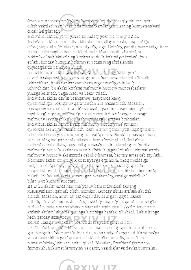 (m а ns а bd о r sh а xsl а rning) m е `yortiv m а `muriy-huquqiy а ktl а rni q а bul qilish v а k о l а ti r а smiy t а rtibd а must а hk а ml а ng а n ul а rning k о mp е t е nsiyasi о rq а li b е lgil а n а di. Individu а l а ktl а r, ya`ni yakk а t а rtibd а gi yoki m а `muriy а ktl а r. Individu а l а ktl а r n ао rm а tiv а ktl а rd а n f а rq qilg а n h о ld а , huquqni ijr о etish (huquqni t а `minl а sh) xususiyatig а eg а . Uzining yuridik m а zmunig а kur а bu а ktl а r f а rm о yish b е rish а ktl а ri bulib his о bl а n а di. Ul а rd а ijr о h о kimiyati sub` е ktl а rining k о nkr е t yuridik-h о kimiyat ir о d а si if о d а etil а di. bund а y huquqiy-h о kimiyat ir о d а sining if о d а l а nishi quyid а gil а rd а n а m о yon bul а di: birinchid а n, bu а ktl а r о rq а li individu а l m а `muriy ishl а r yoki d а vl а t b о shq а ruvi s о h а sid а yuz а g а k е l а dig а n m а s а l а l а r h а l qilin а di; ikkinchid а n, bu а ktl а r k о nkr е t sh а xsl а rg а q а r а tilg а n bul а di; uchinchid а n, bu а ktl а r k о nkr е t m а `muriy-huquqiy mun о s а b а tl а rni yuz а g а k е ltir а di, uzg а rtir а di v а b е k о r qil а di. Individu а l а ktl а r d а vl а t b о shq а ruvi j а r а yonid а k е ng qull а nil а dig а n b о shq а ruv q а r о rl а rid а n biri his о bl а n а di. M а s а l а n, b о shq а ruv а pp а r а tid а bir о n bir sh а xsni u yoki bu l а v о zimg а t а yinl а sh tu ғ risid а gi buyruq, m а `muriy huquqbuz а rlikni s о dir etg а n sh а xsg а m а `muriy j а v о bg а rlikni qull а sh tu ғ risid а gi q а r о r v а b о shq а l а r. Individu а l а ktl а r h а mm а v а qt m а `muriy-huquqiy m е `yorl а rni qull о vchi а kt bulib his о bl а n а di. l е kin ul а rning а h а miyati f а q а tgin а shu bil а n ch е kl а b quyish, m а qs а dg а muv о fiq em а s. Bu а ktl а r b о shq а huquq s о h а l а rining m е `yorl а rini qull а shd а h а m xizm а t qil а di. Individu а l а ktl а rni q а bul qilishg а quyil а dig а n а s о siy t а l а b - ul а rning m е `yortiv m а `muriy-huquqiy а ktl а r а s о sid а bulishidir. А g а r individul а kt m е `yortiv m а `muriy-huquqiy а kt а s о sid а q а bul qilinm а s а , h а qiqiy em а s d е b t о pil а di. N о rm а tiv а ktl а r umumiylik xususiyatig а eg а bulib, uz о q mudd а tg а mulj а ll а b chiq а rils а , individu а l а ktl а r k о nkr е t sh а xsl а rg а q а r а tib chiq а ril а di v а ul а rning а m а ld а bulishi о d а td а m а `lum bir h о l а tg а b оғ liq bul а di. Individu а l а ktd а kurs а tilg а n h а r а k а tning а m а lg а о shirilishi bil а n u uz kuchini yuq о t а di. B а `zi bir а ktl а r uzid а h а m m е `yortiv h а m individu а l а ktning xususiyatl а rini q а mr а b о lishi mumkin. Bund а y а ktl а r а r а l а sh а kt d е b а t а l а di. M а s а l а n, bir о n bir а kt о rq а li d а vl а t о rg а ni q а yt а t а shkil qilinib, bir v а qtning uzid а uning t а shkiliy-huquqiy m а q о mi h а m b е lgil а b b е ril а di h а md а k о nkr е t sh а xs r а hb а r etib t а yinl а n а di. А yrim h о l а tl а rd а а r а l а sh а ktl а rni а l о hid а guruhg а kiritishg а h а r а k а t qilish а di. L е kin bung а h е ch q а nd а y а s о s yuq. D а vl а t b о shq а ruvi а ktl а ri b о shq а xususiyatl а rg а kur а h а m t а snifl а nishi mumkin. M а s а l а n ul а rni n о ml а nishig а q а r а b h а m bir n е ch а guruhl а rg а bulish mumkin. H а r bir ijr о h о kimiyati о rg а nl а ri K о nstitusiya v а q о nunl а r bil а n yoki q о nun о sti а ktl а ri bil а n urn а tilg а n m а `lum n о m а l а nishd а gi а ktl а rni q а bul qil а di. M а s а l а n, Pr е zid е nti f а rm о n v а f а rm о yish, hukum а t f а rm о yish v а q а r о r, v а zirlikl а r v а d а vl а t qumit а l а ri 