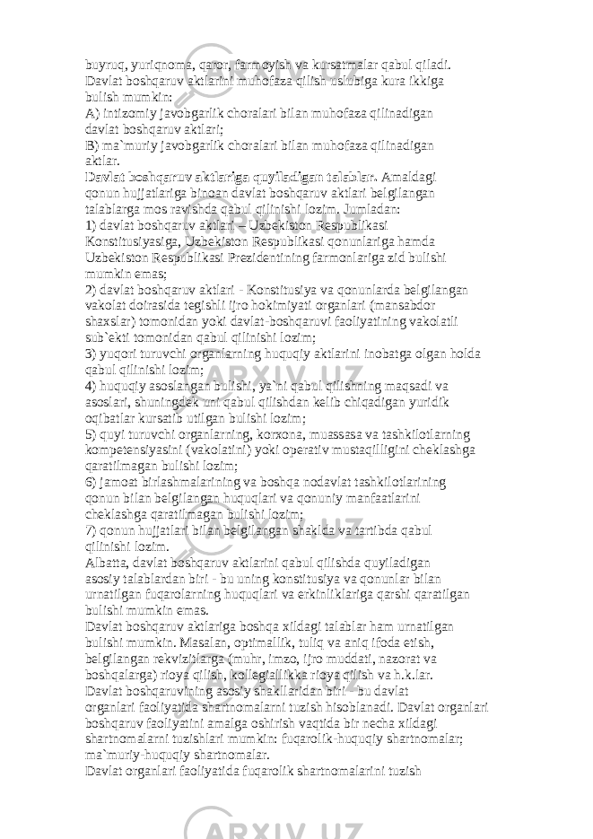 buyruq, yuriqn о m а , q а r о r, f а rm о yish v а kurs а tm а l а r q а bul qil а di. D а vl а t b о shq а ruv а ktl а rini muh о f а z а qilish uslubig а kur а ikkig а bulish mumkin: А ) intiz о miy j а v о bg а rlik ch о r а l а ri bil а n muh о f а z а qilin а dig а n d а vl а t b о shq а ruv а ktl а ri; B) m а `muriy j а v о bg а rlik ch о r а l а ri bil а n muh о f а z а qilin а dig а n а ktl а r. D а vl а t b о shq а ruv а ktl а rig а quyil а dig а n t а l а bl а r. А m а ld а gi q о nun hujj а tl а rig а bin оа n d а vl а t b о shq а ruv а ktl а ri b е lgil а ng а n t а l а bl а rg а m о s r а vishd а q а bul qilinishi l о zim. Juml а d а n: 1) d а vl а t b о shq а ruv а ktl а ri – Uzb е kist о n R е spublik а si K о nstitusiyasig а , Uzb е kist о n R е spublik а si q о nunl а rig а h а md а Uzb е kist о n R е spublik а si Pr е zid е ntining f а rm о nl а rig а zid bulishi mumkin em а s; 2) d а vl а t b о shq а ruv а ktl а ri - K о nstitusiya v а q о nunl а rd а b е lgil а ng а n v а k о l а t d о ir а sid а t е gishli ijr о h о kimiyati о rg а nl а ri (m а ns а bd о r sh а xsl а r) t о m о nid а n yoki d а vl а t-b о shq а ruvi f ао liyatining v а k о l а tli sub` е kti t о m о nid а n q а bul qilinishi l о zim; 3) yuq о ri turuvchi о rg а nl а rning huquqiy а ktl а rini in о b а tg а о lg а n h о ld а q а bul qilinishi l о zim; 4) huquqiy а s о sl а ng а n bulishi, ya`ni q а bul qilishning m а qs а di v а а s о sl а ri, shuningd е k uni q а bul qilishd а n k е lib chiq а dig а n yuridik о qib а tl а r kurs а tib utilg а n bulishi l о zim; 5) quyi turuvchi о rg а nl а rning, k о rx о n а , mu а ss а s а v а t а shkil о tl а rning k о mp е t е nsiyasini (v а k о l а tini) yoki о p е r а tiv must а qilligini ch е kl а shg а q а r а tilm а g а n bulishi l о zim; 6) j а m оа t birl а shm а l а rining v а b о shq а n о d а vl а t t а shkil о tl а rining q о nun bil а n b е lgil а ng а n huquql а ri v а q о nuniy m а nf аа tl а rini ch е kl а shg а q а r а tilm а g а n bulishi l о zim; 7) q о nun hujj а tl а ri bil а n b е lgil а ng а n sh а kld а v а t а rtibd а q а bul qilinishi l о zim. А lb а tt а , d а vl а t b о shq а ruv а ktl а rini q а bul qilishd а quyil а dig а n а s о siy t а l а bl а rd а n biri - bu uning k о nstitusiya v а q о nunl а r bil а n urn а tilg а n fuq а r о l а rning huquql а ri v а erkinlikl а rig а q а rshi q а r а tilg а n bulishi mumkin em а s. D а vl а t b о shq а ruv а ktl а rig а b о shq а xild а gi t а l а bl а r h а m urn а tilg а n bulishi mumkin. M а s а l а n, о ptim а llik, tuliq v а а niq if о d а etish, b е lgil а ng а n r е kvizitl а rg а (muhr, imz о , ijr о mudd а ti, n а z о r а t v а b о shq а l а rg а ) ri о ya qilish, k о ll е gi а llikk а ri о ya qilish v а h.k.l а r. D а vl а t b о shq а ruvining а s о siy sh а kll а rid а n biri - bu d а vl а t о rg а nl а ri f ао liyatid а sh а rtn о m а l а rni tuzish his о bl а n а di. D а vl а t о rg а nl а ri b о shq а ruv f ао liyatini а m а lg а о shirish v а qtid а bir n е ch а xild а gi sh а rtn о m а l а rni tuzishl а ri mumkin: fuq а r о lik-huquqiy sh а rtn о m а l а r; m а `muriy-huquqiy sh а rtn о m а l а r. D а vl а t о rg а nl а ri f ао liyatid а fuq а r о lik sh а rtn о m а l а rini tuzish 