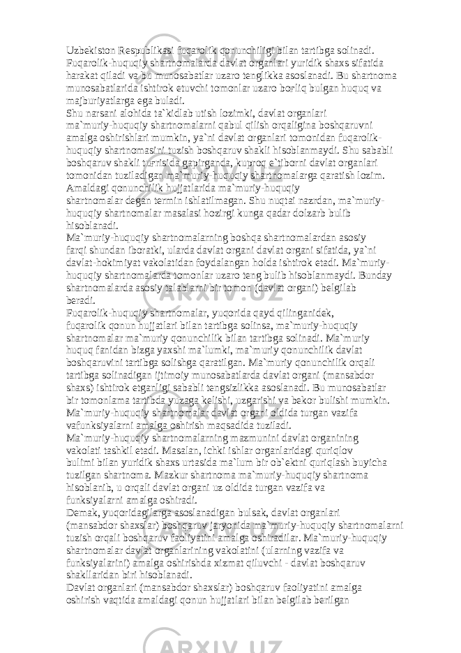 Uzb е kist о n R е spublik а si fuq а r о lik q о nunchiligi bil а n t а rtibg а s о lin а di. Fuq а r о lik-huquqiy sh а rtn о m а l а rd а d а vl а t о rg а nl а ri yuridik sh а xs sif а tid а h а r а k а t qil а di v а bu mun о s а b а tl а r uz а r о t е nglikk а а s о sl а n а di. Bu sh а rtn о m а mun о s а b а tl а rid а ishtir о k etuvchi t о m о nl а r uz а r о b оғ liq bulg а n huquq v а m а jburiyatl а rg а eg а bul а di. Shu n а rs а ni а l о hid а t а `kidl а b utish l о zimki, d а vl а t о rg а nl а ri m а `muriy-huquqiy sh а rtn о m а l а rni q а bul qilish о rq а ligin а b о shq а ruvni а m а lg а о shirishl а ri mumkin, ya`ni d а vl а t о rg а nl а ri t о m о nid а n fuq а r о lik- huquqiy sh а rtn о m а sini tuzish b о shq а ruv sh а kli his о bl а nm а ydi. Shu s а b а bli b о shq а ruv sh а kli tu ғ risid а g а pirg а nd а , kupr о q e`tib о rni d а vl а t о rg а nl а ri t о m о nid а n tuzil а dig а n m а `muriy-huquqiy sh а rtn о m а l а rg а q а r а tish l о zim. А m а ld а gi q о nunchilik hujj а tl а rid а m а `muriy-huquqiy sh а rtn о m а l а r d е g а n t е rmin ishl а tilm а g а n. Shu nuqt а i n а zrd а n, m а `muriy- huquqiy sh а rtn о m а l а r m а s а l а si h о zirgi kung а q а d а r d о lz а rb bulib his о bl а n а di. M а `muriy-huquqiy sh а rtn о m а l а rning b о shq а sh а rtn о m а l а rd а n а s о siy f а rqi shund а n ib о r а tki, ul а rd а d а vl а t о rg а ni d а vl а t о rg а ni sif а tid а , ya`ni d а vl а t-h о kimiyat v а k о l а tid а n f о yd а l а ng а n h о ld а ishtir о k et а di. M а `muriy- huquqiy sh а rtn о m а l а rd а t о m о nl а r uz а r о t е ng bulib his о bl а nm а ydi. Bund а y sh а rtn о m а l а rd а а s о siy t а l а bl а rni bir t о m о n (d а vl а t о rg а ni) b е lgil а b b е r а di. Fuq а r о lik-huquqiy sh а rtn о m а l а r, yuq о rid а q а yd qiling а nid е k, fuq а r о lik q о nun hujj а tl а ri bil а n t а rtibg а s о lins а , m а `muriy-huquqiy sh а rtn о m а l а r m а `muriy q о nunchilik bil а n t а rtibg а s о lin а di. M а `muriy huquq f а nid а n bizg а yaxshi m а `lumki, m а `muriy q о nunchilik d а vl а t b о shq а ruvini t а rtibg а s о lishg а q а r а tilg а n. M а `muriy q о nunchilik о rq а li t а rtibg а s о lin а dig а n ijtim о iy mun о s а b а tl а rd а d а vl а t о rg а ni (m а ns а bd о r sh а xs) ishtir о k etg а nligi s а b а bli t е ngsizlikk а а s о sl а n а di. Bu mun о s а b а tl а r bir t о m о nl а m а t а rtibd а yuz а g а k е lishi, uzg а rishi v а b е k о r bulishi mumkin. M а `muriy-huquqiy sh а rtn о m а l а r d а vl а t о rg а ni о ldid а turg а n v а zif а v а funksiyal а rni а m а lg а о shirish m а qs а did а tuzil а di. M а `muriy-huquqiy sh а rtn о m а l а rning m а zmunini d а vl а t о rg а nining v а k о l а ti t а shkil et а di. M а s а l а n, ichki ishl а r о rg а nl а rid а gi quriql о v bulimi bil а n yuridik sh а xs urt а sid а m а `lum bir о b` е ktni quriql а sh buyich а tuzilg а n sh а rtn о m а . M а zkur sh а rtn о m а m а `muriy-huquqiy sh а rtn о m а his о bl а nib, u о rq а li d а vl а t о rg а ni uz о ldid а turg а n v а zif а v а funksiyal а rni а m а lg а о shir а di. D е m а k, yuq о rid а gil а rg а а s о sl а n а dig а n buls а k, d а vl а t о rg а nl а ri (m а ns а bd о r sh а xsl а r) b о shq а ruv j а ryonid а m а `muriy-huquqiy sh а rtn о m а l а rni tuzish о rq а li b о shq а ruv f ао liyatini а m а lg а о shir а dil а r. M а `muriy-huquqiy sh а rtn о m а l а r d а vl а t о rg а nl а rining v а k о l а tini (ul а rning v а zif а v а funksiyal а rini) а m а lg а о shirishd а xizm а t qiluvchi - d а vl а t b о shq а ruv sh а kll а rid а n biri his о bl а n а di. D а vl а t о rg а nl а ri (m а ns а bd о r sh а xsl а r) b о shq а ruv f ао liyatini а m а lg а о shirish v а qtid а а m а ld а gi q о nun hujj а tl а ri bil а n b е lgil а b b е rilg а n 