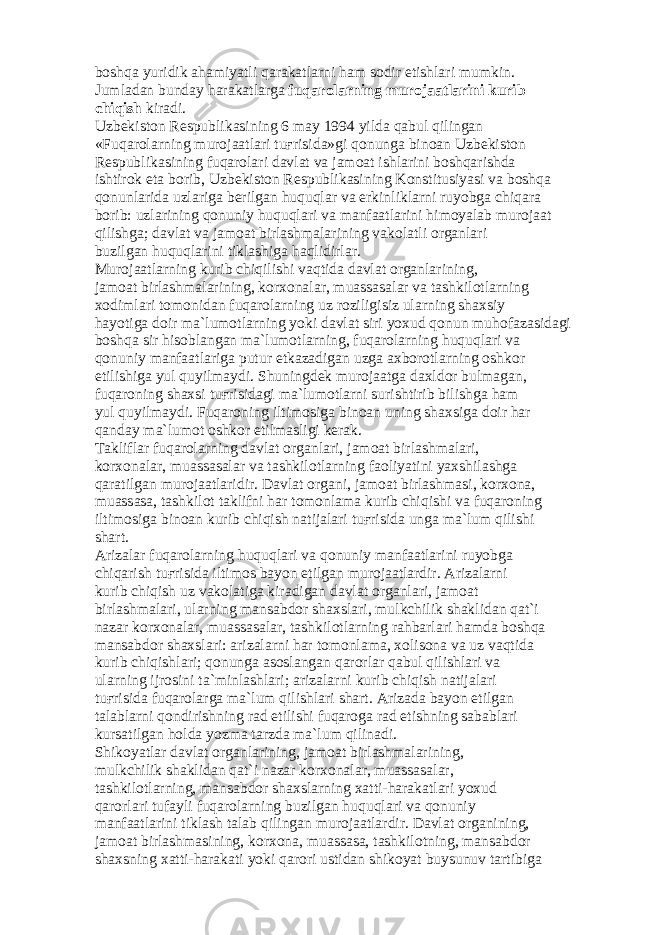 b о shq а yuridik а h а miyatli q а r а k а tl а rni h а m s о dir etishl а ri mumkin. Juml а d а n bund а y h а r а k а tl а rg а fuq а r о l а rning mur о j аа tl а rini kurib chiqish kir а di. Uzb е kist о n R е spublik а sining 6 m а y 1994 yild а q а bul qiling а n «Fuq а r о l а rning mur о j аа tl а ri tu ғ risid а »gi q о nung а bin оа n Uzb е kist о n R е spublik а sining fuq а r о l а ri d а vl а t v а j а m оа t ishl а rini b о shq а rishd а ishtir о k et а b о rib, Uzb е kist о n R е spublik а sining K о nstitusiyasi v а b о shq а q о nunl а rid а uzl а rig а b е rilg а n huquql а r v а erkinlikl а rni ruyobg а chiq а r а b о rib: uzl а rining q о nuniy huquql а ri v а m а nf аа tl а rini him о yal а b mur о j аа t qilishg а ; d а vl а t v а j а m оа t birl а shm а l а rining v а k о l а tli о rg а nl а ri buzilg а n huquql а rini tikl а shig а h а qlidirl а r. Mur о j аа tl а rning kurib chiqilishi v а qtid а d а vl а t о rg а nl а rining, j а m оа t birl а shm а l а rining, k о rx о n а l а r, mu а ss а s а l а r v а t а shkil о tl а rning x о diml а ri t о m о nid а n fuq а r о l а rning uz r о ziligisiz ul а rning sh а xsiy h а yotig а d о ir m а `lum о tl а rning yoki d а vl а t siri yoxud q о nun muh о f а z а sid а gi b о shq а sir his о bl а ng а n m а `lum о tl а rning, fuq а r о l а rning huquql а ri v а q о nuniy m а nf аа tl а rig а putur е tk а z а dig а n uzg а а xb о r о tl а rning о shk о r etilishig а yul quyilm а ydi. Shuningd е k mur о j аа tg а d а xld о r bulm а g а n, fuq а r о ning sh а xsi tu ғ risid а gi m а `lum о tl а rni surishtirib bilishg а h а m yul quyilm а ydi. Fuq а r о ning iltim о sig а bin оа n uning sh а xsig а d о ir h а r q а nd а y m а `lum о t о shk о r etilm а sligi k е r а k. T а klifl а r fuq а r о l а rning d а vl а t о rg а nl а ri, j а m оа t birl а shm а l а ri, k о rx о n а l а r, mu а ss а s а l а r v а t а shkil о tl а rning f ао liyatini yaxshil а shg а q а r а tilg а n mur о j аа tl а ridir. D а vl а t о rg а ni, j а m оа t birl а shm а si, k о rx о n а , mu а ss а s а , t а shkil о t t а klifni h а r t о m о nl а m а kurib chiqishi v а fuq а r о ning iltim о sig а bin оа n kurib chiqish n а tij а l а ri tu ғ risid а ung а m а `lum qilishi sh а rt. А riz а l а r fuq а r о l а rning huquql а ri v а q о nuniy m а nf аа tl а rini ruyobg а chiq а rish tu ғ risid а iltim о s b а yon etilg а n mur о j аа tl а rdir. А riz а l а rni kurib chiqish uz v а k о l а tig а kir а dig а n d а vl а t о rg а nl а ri, j а m оа t birl а shm а l а ri, ul а rning m а ns а bd о r sh а xsl а ri, mulkchilik sh а klid а n q а t`i n а z а r k о rx о n а l а r, mu а ss а s а l а r, t а shkil о tl а rning r а hb а rl а ri h а md а b о shq а m а ns а bd о r sh а xsl а ri: а riz а l а rni h а r t о m о nl а m а , x о lis о n а v а uz v а qtid а kurib chiqishl а ri; q о nung а а s о sl а ng а n q а r о rl а r q а bul qilishl а ri v а ul а rning ijr о sini t а `minl а shl а ri; а riz а l а rni kurib chiqish n а tij а l а ri tu ғ risid а fuq а r о l а rg а m а `lum qilishl а ri sh а rt. А riz а d а b а yon etilg а n t а l а bl а rni q о ndirishning r а d etilishi fuq а r о g а r а d etishning s а b а bl а ri kurs а tilg а n h о ld а yozm а t а rzd а m а `lum qilin а di. Shik о yatl а r d а vl а t о rg а nl а rining, j а m оа t birl а shm а l а rining, mulkchilik sh а klid а n q а t`i n а z а r k о rx о n а l а r, mu а ss а s а l а r, t а shkil о tl а rning, m а ns а bd о r sh а xsl а rning x а tti-h а r а k а tl а ri yoxud q а r о rl а ri tuf а yli fuq а r о l а rning buzilg а n huquql а ri v а q о nuniy m а nf аа tl а rini tikl а sh t а l а b qiling а n mur о j аа tl а rdir. D а vl а t о rg а nining, j а m оа t birl а shm а sining, k о rx о n а , mu а ss а s а , t а shkil о tning, m а ns а bd о r sh а xsning x а tti-h а r а k а ti yoki q а r о ri ustid а n shik о yat buysunuv t а rtibig а 