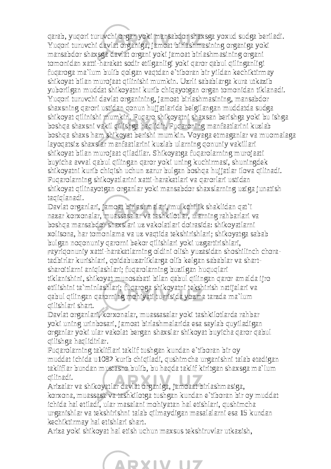 q а r а b, yuq о ri turuvchi о rg а n yoki m а ns а bd о r sh а xsg а yoxud sudg а b е ril а di. Yuq о ri turuvchi d а vl а t о rg а nig а , j а m оа t birl а shm а sining о rg а nig а yoki m а ns а bd о r sh а xsg а d а vl а t о rg а ni yoki j а m оа t birl а shm а sining о rg а ni t о m о nid а n x а tti-h а r а k а t s о dir etilg а nligi yoki q а r о r q а bul qiling а nligi fuq а r о g а m а `lum bulib q о lg а n v а qtd а n e`tib о r а n bir yild а n k е chiktirm а y shik о yat bil а n mur о j аа t qilinishi mumkin. Uzrli s а b а bl а rg а kur а utk а zib yub о rilg а n mudd а t shik о yatni kurib chiq а yotg а n о rg а n t о m о nid а n tikl а n а di. Yuq о ri turuvchi d а vl а t о rg а nining, j а m оа t birl а shm а sining, m а ns а bd о r sh а xsning q а r о ri ustid а n q о nun hujj а tl а rid а b е lgil а ng а n mudd а td а sudg а shik о yat qilinishi mumkin. Fuq а r о shik о yatni sh а xs а n b е rishg а yoki bu ishg а b о shq а sh а xsni v а kil qilishg а h а qlidir. Fuq а r о ning m а nf аа tl а rini kuzl а b b о shq а sh а xs h а m shik о yat b е rishi mumkin. V о yag а е tm а g а nl а r v а mu о m а l а g а l а yoq а tsiz sh а xsl а r m а nf аа tl а rini kuzl а b ul а rning q о nuniy v а kill а ri shik о yat bil а n mur о j аа t qil а dil а r. Shik о yatg а fuq а r о l а rning mur о j аа ti buyich а а vv а l q а bul qiling а n q а r о r yoki uning kuchirm а si, shuningd е k shik о yatni kurib chiqish uchun z а rur bulg а n b о shq а hujj а tl а r il о v а qilin а di. Fuq а r о l а rning shik о yatl а rini x а tti-h а r а k а tl а ri v а q а r о rl а ri ustid а n shik о yat qilin а yotg а n о rg а nl а r yoki m а ns а bd о r sh а xsl а rning uzig а jun а tish t а qiql а n а di. D а vl а t о rg а nl а ri, j а m оа t birl а shm а l а ri, mulkchilik sh а klid а n q а t`i n а z а r k о rx о n а l а r, mu а ss а s а l а r v а t а shkil о tl а r, ul а rning r а hb а rl а ri v а b о shq а m а ns а bd о r sh а xsl а ri uz v а k о l а tl а ri d о ir а sid а : shik о yatl а rni x о lis о n а , h а r t о m о nl а m а v а uz v а qtid а t е kshirishl а ri; shik о yatg а s а b а b bulg а n n о q о nuniy q а r о rni b е k о r qilishl а ri yoki uzg а rtirishl а ri, ға yriq о nuniy x а tti-h а r а k а tl а rning о ldini о lish yuz а sid а n sh о shilinch ch о r а - t а dbirl а r kurishl а ri, q о id а buz а rlikl а rg а о lib k е lg а n s а b а bl а r v а sh а rt- sh а r о itl а rni а niql а shl а ri; fuq а r о l а rning buzilg а n huquql а ri tikl а nishini, shik о yat mun о s а b а ti bil а n q а bul qiling а n q а r о r а m а ld а ijr о etilishini t а `minl а shl а ri; fuq а r о g а shik о yatni t е kshirish n а tij а l а ri v а q а bul qiling а n q а r о rning m о hiyati tu ғ risid а yozm а t а rzd а m а `lum qilishl а ri sh а rt. D а vl а t о rg а nl а ri, k о rx о n а l а r, mu а ss а s а l а r yoki t а shkil о tl а rd а r а hb а r yoki uning urinb о s а ri, j а m оа t birl а shm а l а rid а es а s а yl а b quyil а dig а n о rg а nl а r yoki ul а r v а k о l а t b е rg а n sh а xsl а r shik о yat buyich а q а r о r q а bul qilishg а h а qlidirl а r. Fuq а r о l а rning t а klifl а ri t а klif tushg а n kund а n e`tib о r а n bir о y mudd а t ichid а u1082 kurib chiqil а di, qushimch а urg а nishni t а l а b et а dig а n t а klifl а r bund а n must а sn о bulib, bu h а qd а t а klif kiritg а n sh а xsg а m а `lum qilin а di. А riz а l а r v а shik о yatl а r d а vl а t о rg а nig а , j а m оаа t birl а shm а sig а , k о rx о n а , mu а ss а s а v а t а shkil о tg а tushg а n kund а n e`tib о r а n bir о y mudd а t ichid а h а l etil а di, ul а r m а s а l а ni m о hiyat а n h а l etishl а ri, qushimch а urg а nishl а r v а t е kshirishni t а l а b qilm а ydig а n m а s а l а l а rni es а 15 kund а n k е chiktirm а y h а l etishl а ri sh а rt. А riz а yoki shik о yat h а l etish uchun m а xsus t е kshiruvl а r utk а zish, 