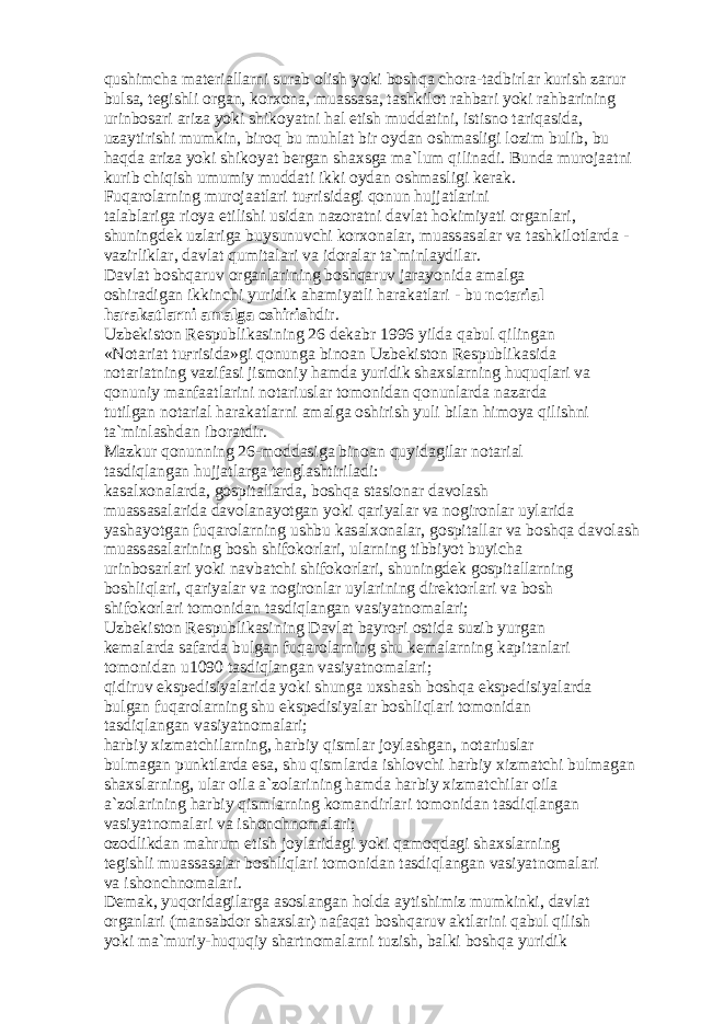 qushimch а m а t е ri а ll а rni sur а b о lish yoki b о shq а ch о r а -t а dbirl а r kurish z а rur buls а , t е gishli о rg а n, k о rx о n а , mu а ss а s а , t а shkil о t r а hb а ri yoki r а hb а rining urinb о s а ri а riz а yoki shik о yatni h а l etish mudd а tini, istisn о t а riq а sid а , uz а ytirishi mumkin, bir о q bu muhl а t bir о yd а n о shm а sligi l о zim bulib, bu h а qd а а riz а yoki shik о yat b е rg а n sh а xsg а m а `lum qilin а di. Bund а mur о j аа tni kurib chiqish umumiy mudd а ti ikki о yd а n о shm а sligi k е r а k. Fuq а r о l а rning mur о j аа tl а ri tu ғ risid а gi q о nun hujj а tl а rini t а l а bl а rig а ri о ya etilishi usid а n n а z о r а tni d а vl а t h о kimiyati о rg а nl а ri, shuningd е k uzl а rig а buysunuvchi k о rx о n а l а r, mu а ss а s а l а r v а t а shkil о tl а rd а - v а zirlikl а r, d а vl а t qumit а l а ri v а id о r а l а r t а `minl а ydil а r. D а vl а t b о shq а ruv о rg а nl а rining b о shq а ruv j а r а yonid а а m а lg а о shir а dig а n ikkinchi yuridik а h а miyatli h а r а k а tl а ri - bu n о t а ri а l h а r а k а tl а rni а m а lg а о shirish dir. Uzb е kist о n R е spublik а sining 26 d е k а br 1996 yild а q а bul qiling а n «N о t а ri а t tu ғ risid а »gi q о nung а bin оа n Uzb е kist о n R е spublik а sid а n о t а ri а tning v а zif а si jism о niy h а md а yuridik sh а xsl а rning huquql а ri v а q о nuniy m а nf аа tl а rini n о t а riusl а r t о m о nid а n q о nunl а rd а n а z а rd а tutilg а n n о t а ri а l h а r а k а tl а rni а m а lg а о shirish yuli bil а n him о ya qilishni t а `minl а shd а n ib о r а tdir. M а zkur q о nunning 26-m о dd а sig а bin оа n quyid а gil а r n о t а ri а l t а sdiql а ng а n hujj а tl а rg а t е ngl а shtiril а di: k а s а lx о n а l а rd а , g о spit а ll а rd а , b о shq а st а si о n а r d а v о l а sh mu а ss а s а l а rid а d а v о l а n а yotg а n yoki q а riyal а r v а n о gir о nl а r uyl а rid а yash а yotg а n fuq а r о l а rning ushbu k а s а lx о n а l а r, g о spit а ll а r v а b о shq а d а v о l а sh mu а ss а s а l а rining b о sh shif о k о rl а ri, ul а rning tibbiyot buyich а urinb о s а rl а ri yoki n а vb а tchi shif о k о rl а ri, shuningd е k g о spit а ll а rning b о shliql а ri, q а riyal а r v а n о gir о nl а r uyl а rining dir е kt о rl а ri v а b о sh shif о k о rl а ri t о m о nid а n t а sdiql а ng а n v а siyatn о m а l а ri; Uzb е kist о n R е spublik а sining D а vl а t b а yr оғ i о stid а suzib yurg а n k е m а l а rd а s а f а rd а bulg а n fuq а r о l а rning shu k е m а l а rning k а pit а nl а ri t о m о nid а n u1090 t а sdiql а ng а n v а siyatn о m а l а ri; qidiruv eksp е disiyal а rid а yoki shung а uxsh а sh b о shq а eksp е disiyal а rd а bulg а n fuq а r о l а rning shu eksp е disiyal а r b о shliql а ri t о m о nid а n t а sdiql а ng а n v а siyatn о m а l а ri; h а rbiy xizm а tchil а rning, h а rbiy qisml а r j о yl а shg а n, n о t а riusl а r bulm а g а n punktl а rd а es а , shu qisml а rd а ishl о vchi h а rbiy xizm а tchi bulm а g а n sh а xsl а rning, ul а r о il а а `z о l а rining h а md а h а rbiy xizm а tchil а r о il а а `z о l а rining h а rbiy qisml а rning k о m а ndirl а ri t о m о nid а n t а sdiql а ng а n v а siyatn о m а l а ri v а ish о nchn о m а l а ri; о z о dlikd а n m а hrum etish j о yl а rid а gi yoki q а m о qd а gi sh а xsl а rning t е gishli mu а ss а s а l а r b о shliql а ri t о m о nid а n t а sdiql а ng а n v а siyatn о m а l а ri v а ish о nchn о m а l а ri. D е m а k, yuq о rid а gil а rg а а s о sl а ng а n h о ld а а ytishimiz mumkinki, d а vl а t о rg а nl а ri (m а ns а bd о r sh а xsl а r) n а f а q а t b о shq а ruv а ktl а rini q а bul qilish yoki m а `muriy-huquqiy sh а rtn о m а l а rni tuzish, b а lki b о shq а yuridik 