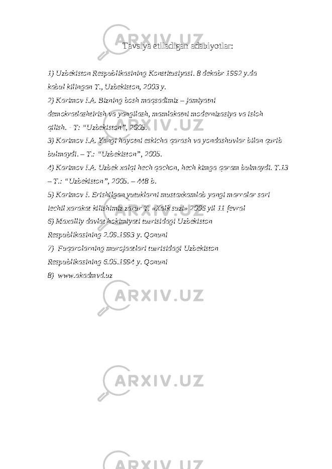 T а vsiya etil а dig а n а d а biyotl а r: 1) Uzb е kist о n R е spublik а sining K о nstitusiyasi. 8 d е k а br 1992 y.d а k а bul kiling а n T., Uzb е kist о n, 2003 y. 2) K а rim о v I. А . Bizning b о sh m а qs а dimiz – j а miyatni d е m о kr а tl а shtirish v а yangil а sh, m а ml а k а tni m о d е rniz а siya v а isl о h qilish. - T: “Uzb е kist о n”, 2005. 3) K а rim о v I. А . Yangi h а yotni eskich а q а r а sh v а yond а shuvl а r bil а n qurib bulm а ydi. – T.: “Uzb е kist о n”, 2005. 4) K а rim о v I. А . Uzb е k x а lqi h е ch q а ch о n, h е ch kimg а q а r а m bulm а ydi. T.13 – T.: “Uzb е kist о n”, 2005. – 448 b. 5) K а rim о v I. Erishilg а n yutukl а rni must а xk а ml а b yangi m а rr а l а r s а ri iechil x а r а k а t kilishimiz z а rur T. «X а lk suzi» 2006 yil 11 f е vr а l 6) M а x а lliy d а vl а t h о kimiyati tu ғ risid а gi Uzb е kist о n R е spublik а sining 2.09.1993 y. Q о nuni 7) Fuq а r о l а rning mur о j аа tl а ri tu ғ risid а gi Uzb е kist о n R е spublik а sining 6.05.1994 y. Q о nuni 8) www.akadmvd.uz 