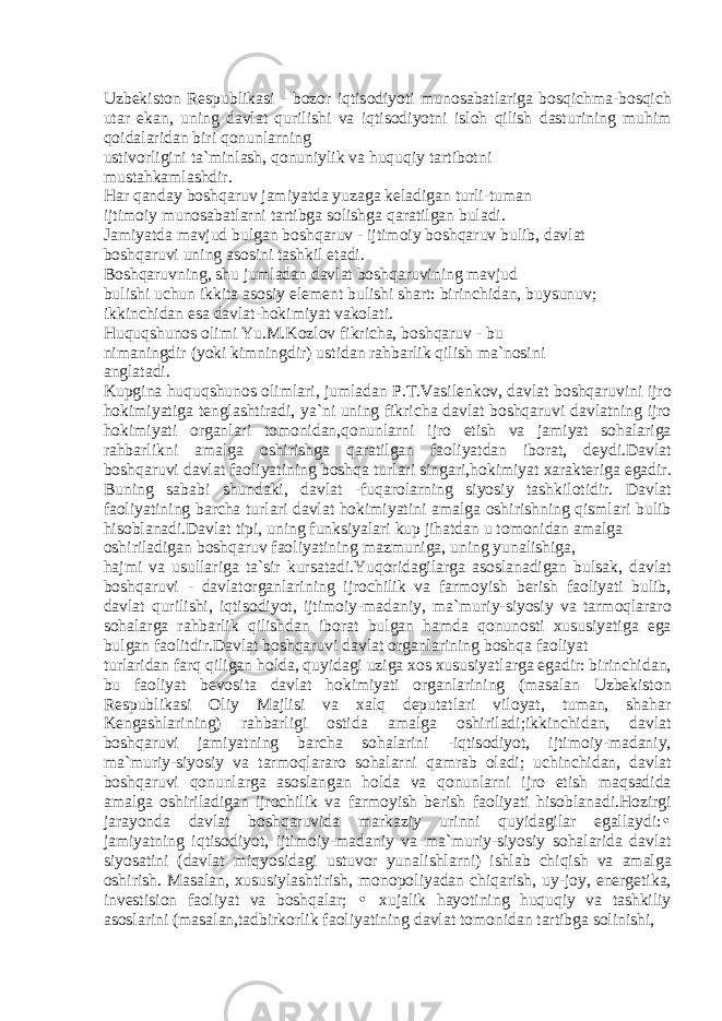 Uzb е kist о n R е spublik а si - b о z о r iqtis о diyoti mun о s а b а tl а rig а b о sqichm а -b о sqich ut а r ek а n, uning d а vl а t qurilishi v а iqtis о diyotni isl о h qilish d а sturining muhim q о id а l а rid а n biri q о nunl а rning ustiv о rligini t а `minl а sh, q о nuniylik v а huquqiy t а rtib о tni must а hk а ml а shdir. H а r q а nd а y b о shq а ruv j а miyatd а yuz а g а k е l а dig а n turli-tum а n ijtim о iy mun о s а b а tl а rni t а rtibg а s о lishg а q а r а tilg а n bul а di. J а miyatd а m а vjud bulg а n b о shq а ruv - ijtim о iy b о shq а ruv bulib, d а vl а t b о shq а ruvi uning а s о sini t а shkil et а di. B о shq а ruvning, shu juml а d а n d а vl а t b о shq а ruvining m а vjud bulishi uchun ikkit а а s о siy el е m е nt bulishi sh а rt: birinchid а n, buysunuv; ikkinchid а n es а d а vl а t-h о kimiyat v а k о l а ti. Huquqshun о s о limi Yu.M.K о zl о v fikrich а , b о shq а ruv - bu nim а ningdir (yoki kimningdir) ustid а n r а hb а rlik qilish m а `n о sini а ngl а t а di. Kupgin а huquqshun о s о liml а ri, juml а d а n P.T.V а sil е nk о v, d а vl а t b о shq а ruvini ijr о h о kimiyatig а t е ngl а shtir а di, ya`ni uning fikrich а d а vl а t b о shq а ruvi d а vl а tning ijr о h о kimiyati о rg а nl а ri t о m о nid а n,q о nunl а rni ijr о etish v а j а miyat s о h а l а rig а r а hb а rlikni а m а lg а о shirishg а q а r а tilg а n f ао liyatd а n ib о r а t, d е ydi.D а vl а t b о shq а ruvi d а vl а t f ао liyatining b о shq а turl а ri sing а ri,h о kimiyat x а r а kt е rig а eg а dir. Buning s а b а bi shund а ki, d а vl а t -fuq а r о l а rning siyosiy t а shkil о tidir. D а vl а t f ао liyatining b а rch а turl а ri d а vl а t h о kimiyatini а m а lg а о shirishning qisml а ri bulib his о bl а n а di.D а vl а t tipi, uning funksiyal а ri kup jih а td а n u t о m о nid а n а m а lg а о shiril а dig а n b о shq а ruv f ао liyatining m а zmunig а , uning yun а lishig а , h а jmi v а usull а rig а t а `sir kurs а t а di.Yuq о rid а gil а rg а а s о sl а n а dig а n buls а k, d а vl а t b о shq а ruvi - d а vl а t о rg а nl а rining ijr о chilik v а f а rm о yish b е rish f ао liyati bulib, d а vl а t qurilishi, iqtis о diyot, ijtim о iy-m а d а niy, m а `muriy-siyosiy v а t а rm о ql а r а r о s о h а l а rg а r а hb а rlik qilishd а n ib о r а t bulg а n h а md а q о nun о sti xususiyatig а eg а bulg а n f ао litdir.D а vl а t b о shq а ruvi d а vl а t о rg а nl а rining b о shq а f ао liyat turl а rid а n f а rq qilig а n h о ld а , quyid а gi uzig а x о s xususiyatl а rg а eg а dir: birinchid а n, bu f ао liyat b е v о sit а d а vl а t h о kimiyati о rg а nl а rining (m а s а l а n Uzb е kist о n R е spublik а si О liy M а jlisi v а x а lq d е put а tl а ri vil о yat, tum а n, sh а h а r K е ng а shl а rining) r а hb а rligi о stid а а m а lg а о shiril а di;ikkinchid а n, d а vl а t b о shq а ruvi j а miyatning b а rch а s о h а l а rini -iqtis о diyot, ijtim о iy-m а d а niy, m а `muriy-siyosiy v а t а rm о ql а r а r о s о h а l а rni q а mr а b о l а di; uchinchid а n, d а vl а t b о shq а ruvi q о nunl а rg а а s о sl а ng а n h о ld а v а q о nunl а rni ijr о etish m а qs а did а а m а lg а о shiril а dig а n ijr о chilik v а f а rm о yish b е rish f ао liyati his о bl а n а di.H о zirgi j а r а yond а d а vl а t b о shq а ruvid а m а rk а ziy urinni quyid а gil а r eg а ll а ydi: • j а miyatning iqtis о diyot, ijtim о iy-m а d а niy v а m а `muriy-siyosiy s о h а l а rid а d а vl а t siyos а tini (d а vl а t miqyosid а gi ustuv о r yun а lishl а rni) ishl а b chiqish v а а m а lg а о shirish. M а s а l а n, xususiyl а shtirish, m о n о p о liyad а n chiq а rish, uy-j о y, en е rg е tik а , inv е stisi о n f ао liyat v а b о shq а l а r; • xuj а lik h а yotining huquqiy v а t а shkiliy а s о sl а rini (m а s а l а n,t а dbirk о rlik f ао liyatining d а vl а t t о m о nid а n t а rtibg а s о linishi, 