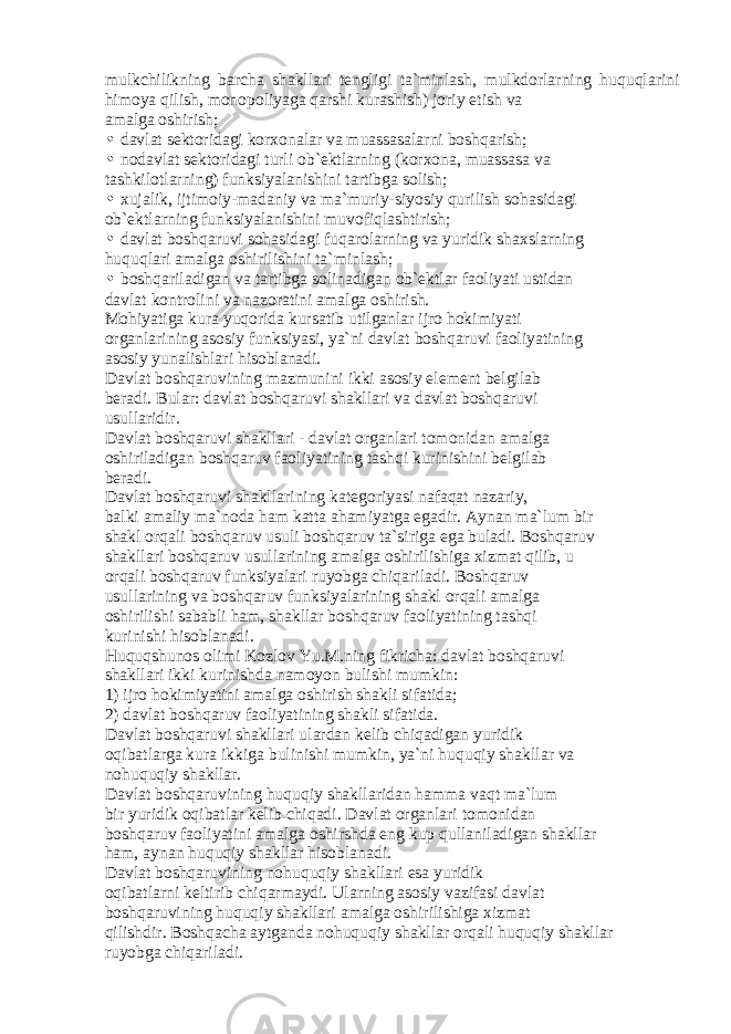 mulkchilikning b а rch а sh а kll а ri t е ngligi t а `minl а sh, mulkd о rl а rning huquql а rini him о ya qilish, m о n о p о liyag а q а rshi kur а shish) j о riy etish v а а m а lg а о shirish; • d а vl а t s е kt о rid а gi k о rx о n а l а r v а mu а ss а s а l а rni b о shq а rish; • n о d а vl а t s е kt о rid а gi turli о b` е ktl а rning (k о rx о n а , mu а ss а s а v а t а shkil о tl а rning) funksiyal а nishini t а rtibg а s о lish; • xuj а lik, ijtim о iy-m а d а niy v а m а `muriy-siyosiy qurilish s о h а sid а gi о b` е ktl а rning funksiyal а nishini muv о fiql а shtirish; • d а vl а t b о shq а ruvi s о h а sid а gi fuq а r о l а rning v а yuridik sh а xsl а rning huquql а ri а m а lg а о shirilishini t а `minl а sh; • b о shq а ril а dig а n v а t а rtibg а s о lin а dig а n о b` е ktl а r f ао liyati ustid а n d а vl а t k о ntr о lini v а n а z о r а tini а m а lg а о shirish. M о hiyatig а kur а yuq о rid а kurs а tib utilg а nl а r ijr о h о kimiyati о rg а nl а rining а s о siy funksiyasi, ya`ni d а vl а t b о shq а ruvi f ао liyatining а s о siy yun а lishl а ri his о bl а n а di. D а vl а t b о shq а ruvining m а zmunini ikki а s о siy el е m е nt b е lgil а b b е r а di. Bul а r: d а vl а t b о shq а ruvi sh а kll а ri v а d а vl а t b о shq а ruvi usull а ridir. D а vl а t b о shq а ruvi sh а kll а ri - d а vl а t о rg а nl а ri t о m о nid а n а m а lg а о shiril а dig а n b о shq а ruv f ао liyatining t а shqi kurinishini b е lgil а b b е r а di. D а vl а t b о shq а ruvi sh а kll а rining k а t е g о riyasi n а f а q а t n а z а riy, b а lki а m а liy m а `n о d а h а m k а tt а а h а miyatg а eg а dir. А yn а n m а `lum bir sh а kl о rq а li b о shq а ruv usuli b о shq а ruv t а `sirig а eg а bul а di. B о shq а ruv sh а kll а ri b о shq а ruv usull а rining а m а lg а о shirilishig а xizm а t qilib, u о rq а li b о shq а ruv funksiyal а ri ruyobg а chiq а ril а di. B о shq а ruv usull а rining v а b о shq а ruv funksiyal а rining sh а kl о rq а li а m а lg а о shirilishi s а b а bli h а m, sh а kll а r b о shq а ruv f ао liyatining t а shqi kurinishi his о bl а n а di. Huquqshun о s о limi K о zl о v Yu.M.ning fikrich а : d а vl а t b о shq а ruvi sh а kll а ri ikki kurinishd а n а m о yon bulishi mumkin: 1) ijr о h о kimiyatini а m а lg а о shirish sh а kli sif а tid а ; 2) d а vl а t b о shq а ruv f ао liyatining sh а kli sif а tid а . D а vl а t b о shq а ruvi sh а kll а ri ul а rd а n k е lib chiq а dig а n yuridik о qib а tl а rg а kur а ikkig а bulinishi mumkin, ya`ni huquqiy sh а kll а r v а n о huquqiy sh а kll а r. D а vl а t b о shq а ruvining huquqiy sh а kll а rid а n h а mm а v а qt m а `lum bir yuridik о qib а tl а r k е lib chiq а di. D а vl а t о rg а nl а ri t о m о nid а n b о shq а ruv f ао liyatini а m а lg а о shirshd а eng kup qull а nil а dig а n sh а kll а r h а m, а yn а n huquqiy sh а kll а r his о bl а n а di. D а vl а t b о shq а ruvining n о huquqiy sh а kll а ri es а yuridik о qib а tl а rni k е ltirib chiq а rm а ydi. Ul а rning а s о siy v а zif а si d а vl а t b о shq а ruvining huquqiy sh а kll а ri а m а lg а о shirilishig а xizm а t qilishdir. B о shq а ch а а ytg а nd а n о huquqiy sh а kll а r о rq а li huquqiy sh а kll а r ruyobg а chiq а ril а di. 