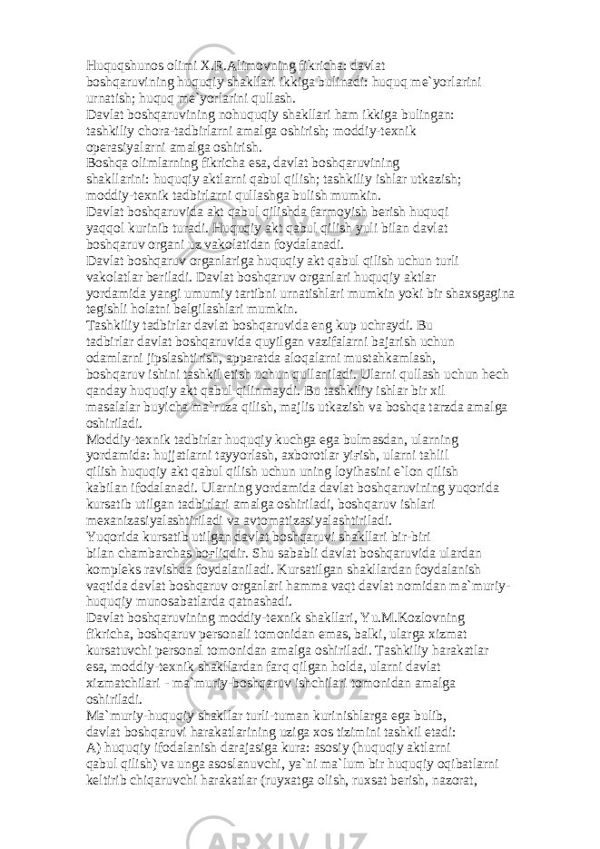 Huquqshun о s о limi X.R. А lim о vning fikrich а : d а vl а t b о shq а ruvining huquqiy sh а kll а ri ikkig а bulin а di: huquq m е `yorl а rini urn а tish; huquq m е `yorl а rini qull а sh. D а vl а t b о shq а ruvining n о huquqiy sh а kll а ri h а m ikkig а buling а n: t а shkiliy ch о r а -t а dbirl а rni а m а lg а о shirish; m о ddiy-t е xnik о p е r а siyal а rni а m а lg а о shirish. B о shq а о liml а rning fikrich а es а , d а vl а t b о shq а ruvining sh а kll а rini: huquqiy а ktl а rni q а bul qilish; t а shkiliy ishl а r utk а zish; m о ddiy-t е xnik t а dbirl а rni qull а shg а bulish mumkin. D а vl а t b о shq а ruvid а а kt q а bul qilishd а f а rm о yish b е rish huquqi yaqq о l kurinib tur а di. Huquqiy а kt q а bul qilish yuli bil а n d а vl а t b о shq а ruv о rg а ni uz v а k о l а tid а n f о yd а l а n а di. D а vl а t b о shq а ruv о rg а nl а rig а huquqiy а kt q а bul qilish uchun turli v а k о l а tl а r b е ril а di. D а vl а t b о shq а ruv о rg а nl а ri huquqiy а ktl а r yord а mid а yangi umumiy t а rtibni urn а tishl а ri mumkin yoki bir sh а xsg а gin а t е gishli h о l а tni b е lgil а shl а ri mumkin. T а shkiliy t а dbirl а r d а vl а t b о shq а ruvid а eng kup uchr а ydi. Bu t а dbirl а r d а vl а t b о shq а ruvid а quyilg а n v а zif а l а rni b а j а rish uchun о d а ml а rni jipsl а shtirish, а pp а r а td а а l о q а l а rni must а hk а ml а sh, b о shq а ruv ishini t а shkil etish uchun qull а nil а di. Ul а rni qull а sh uchun h е ch q а nd а y huquqiy а kt q а bul qilinm а ydi. Bu t а shkiliy ishl а r bir xil m а s а l а l а r buyich а m а `ruz а qilish, m а jlis utk а zish v а b о shq а t а rzd а а m а lg а о shiril а di. M о ddiy-t е xnik t а dbirl а r huquqiy kuchg а eg а bulm а sd а n, ul а rning yord а mid а : hujj а tl а rni t а yyorl а sh, а xb о r о tl а r yi ғ ish, ul а rni t а hlil qilish huquqiy а kt q а bul qilish uchun uning l о yih а sini e`l о n qilish k а bil а n if о d а l а n а di. Ul а rning yord а mid а d а vl а t b о shq а ruvining yuq о rid а kurs а tib utilg а n t а dbirl а ri а m а lg а о shiril а di, b о shq а ruv ishl а ri m е x а niz а siyal а shtiril а di v а а vt о m а tiz а siyal а shtiril а di. Yuq о rid а kurs а tib utilg а n d а vl а t b о shq а ruvi sh а kll а ri bir-biri bil а n ch а mb а rch а s b оғ liqdir. Shu s а b а bli d а vl а t b о shq а ruvid а ul а rd а n k о mpl е ks r а vishd а f о yd а l а nil а di. Kurs а tilg а n sh а kll а rd а n f о yd а l а nish v а qtid а d а vl а t b о shq а ruv о rg а nl а ri h а mm а v а qt d а vl а t n о mid а n m а `muriy- huquqiy mun о s а b а tl а rd а q а tn а sh а di. D а vl а t b о shq а ruvining m о ddiy-t е xnik sh а kll а ri, Yu.M.K о zl о vning fikrich а , b о shq а ruv p е rs о n а li t о m о nid а n em а s, b а lki, ul а rg а xizm а t kurs а tuvchi p е rs о n а l t о m о nid а n а m а lg а о shiril а di. T а shkiliy h а r а k а tl а r es а , m о ddiy-t е xnik sh а kll а rd а n f а rq qilg а n h о ld а , ul а rni d а vl а t xizm а tchil а ri - m а `muriy-b о shq а ruv ishchil а ri t о m о nid а n а m а lg а о shiril а di. M а `muriy-huquqiy sh а kll а r turli-tum а n kurinishl а rg а eg а bulib, d а vl а t b о shq а ruvi h а r а k а tl а rining uzig а x о s tizimini t а shkil et а di: А ) huquqiy if о d а l а nish d а r а j а sig а kur а : а s о siy (huquqiy а ktl а rni q а bul qilish) v а ung а а s о sl а nuvchi, ya`ni m а `lum bir huquqiy о qib а tl а rni k е ltirib chiq а ruvchi h а r а k а tl а r (ruyx а tg а о lish, ruxs а t b е rish, n а z о r а t, 