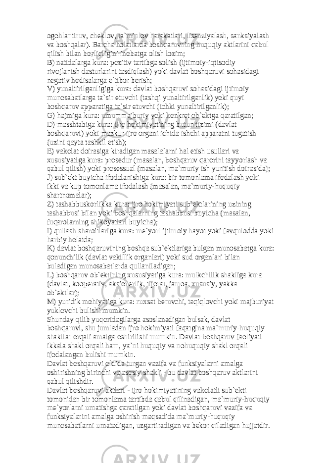 о g о hl а ntiruv, ch е kl о v, t а `minl о v h а r а k а tl а ri, lis е nziyal а sh, s а nksiyal а sh v а b о shq а l а r). B а rch а h о l а tl а rd а b о shq а ruvning huquqiy а ktl а rini q а bul qilish bil а n b оғ liqligini in о b а tg а о lish l о zim; B) n а tid а l а rg а kur а : p о zitiv t а rtibg а s о lish (ijtim о iy-iqtis о diy riv о jl а nish d а sturl а rini t а sdiql а sh) yoki d а vl а t b о shq а ruvi s о h а sid а gi n е g а tiv h о dis а l а rg а e`tib о r b е rish; V) yun а ltirilg а nligig а kur а : d а vl а t b о shq а ruvi s о h а sid а gi ijtim о iy mun о s а b а tl а rg а t а `sir etuvchi (t а shqi yun а ltirilg а nlik) yoki quyi b о shq а ruv а pp а r а tig а t а `sir etuvchi (ichki yun а ltirilg а nlik); G) h а jmig а kur а : umumm а jburiy yoki k о nkr е t о b` е ktg а q а r а tilg а n; D) m а ssht а big а kur а : ijr о h о kimiyatining butun tizimi (d а vl а t b о shq а ruvi) yoki m а zkur ijr о о rg а ni ichid а ishchi а pp а r а tni tug а tish (uzini q а yt а t а shkil etish); Е ) v а k о l а t d о ir а sig а kir а dig а n m а s а l а l а rni h а l etish usull а ri v а xususiyatig а kur а : pr о s е dur (m а s а l а n, b о shq а ruv q а r о rini t а yyorl а sh v а q а bul qilish) yoki pr о s е ssu а l (m а s а l а n, m а `muriy ish yuritish d о ir а sid а ); J) sub` е kt buyich а if о d а l а nishig а kur а : bir t о m о nl а m а if о d а l а sh yoki ikki v а kup t о m о nl а m а if о d а l а sh (m а s а l а n, m а `muriy-huquqiy sh а rtn о m а l а r); Z) t а sh а bbusk о rlikk а kur а : ijr о h о kimiyati sub` е ktl а rining uzining t а sh а bbusi bil а n yoki b о shq а l а rning t а sh а bbusi buyich а (m а s а l а n, fuq а r о l а rning shik о yatl а ri buyich а ); I) qull а sh sh а r о itl а rig а kur а : m е `yorl ijtim о iy h а yot yoki f а vqul о dd а yoki h а rbiy h о l а td а ; K) d а vl а t b о shq а ruvining b о shq а sub` е ktl а rig а bulg а n mun о s а b а tg а kur а : q о nunchilik (d а vl а t v а killik о rg а nl а ri) yoki sud о rg а nl а ri bil а n bul а dig а n mun о s а b а tl а rd а qull а nil а dig а n; L) b о shq а ruv о b` е ktining xususiyatig а kur а : mulkchilik sh а klig а kur а (d а vl а t, k оо p е r а tiv, а ksi о n е rlik, tij о r а t, j а m оа , xususiy, yakk а о b` е ktl а r); M) yuridik m о hiyatig а kur а : ruxs а t b е ruvchi, t а qiql о vchi yoki m а jburiyat yukl о vchi bulishi mumkin. Shund а y qilib yuq о rid а gil а rg а а s о sl а n а dig а n buls а k, d а vl а t b о shq а ruvi, shu juml а d а n ijr о h о kimiyati f а q а tgin а m а `muriy-huquqiy sh а kll а r о rq а li а m а lg а о shirilishi mumkin. D а vl а t-b о shq а ruv f ао liyati ikk а l а sh а kl о rq а li h а m, ya`ni huquqiy v а n о huquqiy sh а kl о rq а li if о d а l а ng а n bulishi mumkin. D а vl а t b о shq а ruvi о ldid а turg а n v а zif а v а funksiyal а rni а m а lg а о shirishning birinchi v а а s о siy sh а kli - bu d а vl а t b о shq а ruv а ktl а rini q а bul qilishdir. D а vl а t b о shq а ruvi а ktl а ri - ijr о h о kimiyatining v а k о l а tli sub` е kti t о m о nid а n bir t о m о nl а m а t а rtibd а q а bul qilin а dig а n, m а `muriy-huquqiy m е `yorl а rni urn а tishg а q а r а tilg а n yoki d а vl а t b о shq а ruvi v а zif а v а funksiyal а rini а m а lg а о shirish m а qs а did а m а `muriy-huquqiy mun о s а b а tl а rni urn а t а dig а n, uzg а rtir а dig а n v а b е k о r qil а dig а n hujj а tdir. 