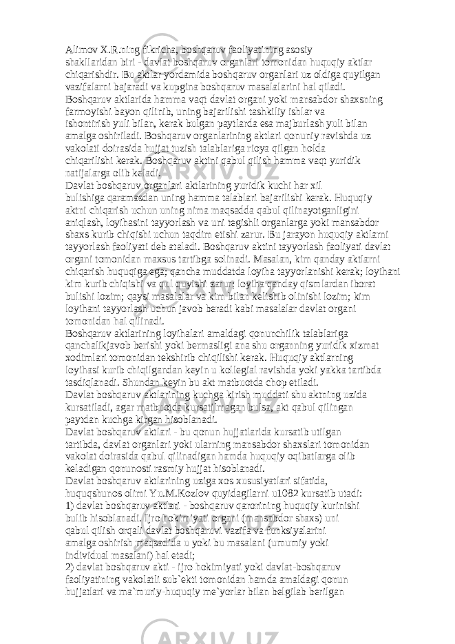 А lim о v X.R.ning fikrich а , b о shq а ruv f ао liyatining а s о siy sh а kll а rid а n biri - d а vl а t b о shq а ruv о rg а nl а ri t о m о nid а n huquqiy а ktl а r chiq а rishdir. Bu а ktl а r yord а mid а b о shq а ruv о rg а nl а ri uz о ldig а quyilg а n v а zif а l а rni b а j а r а di v а kupgin а b о shq а ruv m а s а l а l а rini h а l qil а di. B о shq а ruv а ktl а rid а h а mm а v а qt d а vl а t о rg а ni yoki m а ns а bd о r sh а xsning f а rm о yishi b а yon qilinib, uning b а j а rilishi t а shkiliy ishl а r v а ish о ntirish yuli bil а n, k е r а k bulg а n p а ytl а rd а es а m а jburl а sh yuli bil а n а m а lg а о shiril а di. B о shq а ruv о rg а nl а rining а ktl а ri q о nuniy r а vishd а uz v а k о l а ti d о ir а sid а hujj а t tuzish t а l а bl а rig а ri о ya qilg а n h о ld а chiq а rilishi k е r а k. B о shq а ruv а ktini q а bul qilish h а mm а v а qt yuridik n а tij а l а rg а о lib k е l а di. D а vl а t b о shq а ruv о rg а nl а ri а ktl а rining yuridik kuchi h а r xil bulishig а q а r а m а sd а n uning h а mm а t а l а bl а ri b а j а rilishi k е r а k. Huquqiy а ktni chiq а rish uchun uning nim а m а qs а dd а q а bul qilin а yotg а nligini а niql а sh, l о yih а sini t а yyorl а sh v а uni t е gishli о rg а nl а rg а yoki m а ns а bd о r sh а xs kurib chiqishi uchun t а qdim etishi z а rur. Bu j а r а yon huquqiy а ktl а rni t а yyorl а sh f ао liyati d е b а t а l а di. B о shq а ruv а ktini t а yyorl а sh f ао liyati d а vl а t о rg а ni t о m о nid а n m а xsus t а rtibg а s о lin а di. M а s а l а n, kim q а nd а y а ktl а rni chiq а rish huquqig а eg а ; q а nch а mudd а td а l о yih а t а yyorl а nishi k е r а k; l о yih а ni kim kurib chiqishi v а qul quyishi z а rur; l о yih а q а nd а y qisml а rd а n ib о r а t bulishi l о zim; q а ysi m а s а l а l а r v а kim bil а n k е lishib о linishi l о zim; kim l о yih а ni t а yyorl а sh uchun j а v о b b е r а di k а bi m а s а l а l а r d а vl а t о rg а ni t о m о nid а n h а l qilin а di. B о shq а ruv а ktl а rining l о yih а l а ri а m а ld а gi q о nunchilik t а l а bl а rig а q а nch а likj а v о b b е rishi yoki b е rm а sligi а n а shu о rg а nning yuridik xizm а t x о diml а ri t о m о nid а n t е kshirib chiqilishi k е r а k. Huquqiy а ktl а rning l о yih а si kurib chiqilg а nd а n k е yin u k о ll е gi а l r а vishd а yoki yakk а t а rtibd а t а sdiql а n а di. Shund а n k е yin bu а kt m а tbu о td а ch о p etil а di. D а vl а t b о shq а ruv а ktl а rining kuchg а kirish mudd а ti shu а ktning uzid а kurs а til а di, а g а r m а tbu о td а kurs а tilm а g а n buls а , а kt q а bul qiling а n p а ytd а n kuchg а kirg а n his о bl а n а di. D а vl а t b о shq а ruv а ktl а ri - bu q о nun hujj а tl а rid а kurs а tib utilg а n t а rtibd а , d а vl а t о rg а nl а ri yoki ul а rning m а ns а bd о r sh а xsl а ri t о m о nid а n v а k о l а t d о ir а sid а q а bul qilin а dig а n h а md а huquqiy о qib а tl а rg а о lib k е l а dig а n q о nun о sti r а smiy hujj а t his о bl а n а di. D а vl а t b о shq а ruv а ktl а rining uzig а x о s xususiyatl а ri sif а tid а , huquqshun о s о limi Yu.M.K о zl о v quyid а gil а rni u1082 kurs а tib ut а di: 1) d а vl а t b о shq а ruv а ktl а ri - b о shq а ruv q а r о rining huquqiy kurinishi bulib his о bl а n а di. Ijr о h о kimiyati о rg а ni (m а ns а bd о r sh а xs) uni q а bul qilish о rq а li d а vl а t b о shq а ruvi v а zif а v а funksiyal а rini а m а lg а о shirish m а qs а did а u yoki bu m а s а l а ni (umumiy yoki individu а l m а s а l а ni) h а l et а di; 2) d а vl а t b о shq а ruv а kti - ijr о h о kimiyati yoki d а vl а t-b о shq а ruv f ао liyatining v а k о l а tli sub` е kti t о m о nid а n h а md а а m а ld а gi q о nun hujj а tl а ri v а m а `muriy-huquqiy m е `yorl а r bil а n b е lgil а b b е rilg а n 