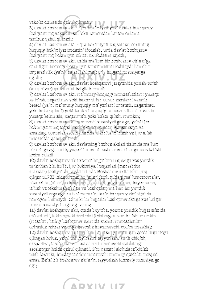 v а k о l а t d о ir а sid а q а bul qilin а di; 3) d а vl а t b о shq а ruv а kti - ijr о h о kimiyati yoki d а vl а t-b о shq а ruv f ао liyatining v а k о l а tli sub` е kti t о m о nid а n bir t о m о nl а m а t а rtibd а q а bul qilin а di; 4) d а vl а t b о shq а ruv а kti - ijr о h о kimiyati t е gishli sub` е ktining huquqiy-h о kimiyat ir о d а sini if о d а l а b, und а d а vl а t-b о shq а ruv f ао liyatining h о kimiyat t а bi а ti uz if о d а sini t о p а di; 5) d а vl а t b о shq а ruv а kti uzid а m а `lum bir b о shq а ruv о b` е ktig а q а r а tilg а n huquqiy-h о kimiyat kurs а tm а sini if о d а l а ydi h а md а u imp е r а tivlik (ya`ni, b а j а rilishi m а jburiy bulg а n) xususiyatg а eg а dir; 6) d а vl а t b о shq а ruv а kti d а vl а t b о shq а ruvi j а r а yonid а yurish-turish (xulq- а tv о r) q о id а l а rini b е lgil а b b е r а di; 7) d а vl а t b о shq а ruv а kti m а `muriy-huquqiy mun о s а b а tl а rni yuz а g а k е litirsh, uzg а rtirish yoki b е k о r qilish uchun а s о sl а rni yar а tib b е r а di (ya`ni m а `muriy huquqiy m е `yorl а rni urn а t а di, uzg а rtir а di yoki b е k о r qil а di) yoki k о nkr е t huquqiy mun о s а b а tl а rni b е v о sit а yuz а g а k е litirishi, uzg а rtirishi yoki b е k о r qilishi mumkin; 8) d а vl а t b о shq а ruv а kti q о nun о sti xususiyatig а eg а , ya`ni ijr о h о kimiyatining t е gishli sub` е kti t о m о nid а n K о nstitusiya v а а m а ld а gi q о nunl а r а s о sid а h а md а ul а rni t а `minl а sh v а ijr о etish m а qs а did а q а bul qilin а di; 9) d а vl а t b о shq а ruv а kti d а vl а tning b о shq а а ktl а ri tizimid а m а `lum bir uring а eg а bulib, yuq о ri turuvchi b о shq а ruv а ktl а rig а m о s k е lishi l о zim bul а di; 10) d а vl а t b о shq а ruv а kti xizm а t hujj а tl а rining uzig а x о s yuridik turl а rid а n biri bulib, ijr о h о kimiyati о rg а nl а ri (m а ns а bd о r sh а xsl а r) f ао liyatid а f о yd а l а nil а di. B о shq а ruv а ktl а rid а n f а rq qilg а n u1203 . о ld а xizm а t hujj а tl а ri (turli xild а gi m а `lum о tn о m а l а r, his о b о t hujj а tl а ri, а xb о r о t m а `lum о tl а ri, guv о hn о m а , b а yonn о m а , t а ftish v а t е kshirish а ktl а ri v а b о shq а l а r) m а `lum bir yuridik xususiyatl а rg а eg а bulishi mumkin, l е kin b о hq а ruv а kti sif а tid а n а m о yon bulm а ydi. Chunki bu hujj а tl а r b о shq а ruv а ktig а x о s bulg а n b а rch а xususiyatl а rg а eg а em а s; 11) d а vl а t b о shq а ruv а kti, q о id а buyich а , yozm а yuridik hujj а t sif а tid а chiq а ril а di, l е kin оғ z а ki t а rtibd а if о d а l а ng а n h а m bulishi mumkin (m а s а l а n, h а rbiy b о shq а ruv tizimid а xizm а t mun о s а b а tl а ri d о ir а sid а r а hb а r v а ung а b е v о sit а buysunuvchi x о dim urt а sid а ); 12) d а vl а t b о shq а ruv а kti m а `lum bir r а smiy urn а tilg а n q о id а l а rg а ri о ya qiling а n h о ld а , ya`ni uni l о yih а sini t а yyorl а sh, kurib chiqish, eksp е rtiz а , t а sdiql а sh v а b о shq а l а rni urn а tuvchi q о id а l а rg а а s о sl а ng а n h о ld а q а bul qilin а di. Shu n а rs а ni а l о hid а t а `kidl а b utish l о zimki, bund а y t а rtibni urn а tuvchi umumiy q о id а l а r m а vjud em а s. B а `zi bir b о shq а ruv а ktl а rini t а yyorl а sh id о r а viy xususiyatg а eg а ; 