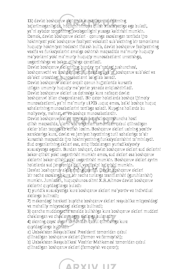 13) d а vl а t b о shq а ruv а kti und а kurs а tilg а n t а l а bl а rning b а j а rilm а g а nligid а , huquqni him о ya qilish xususiyatig а eg а bul а di, ya`ni а ybd о r t о m о nning j а v о bg а rligini yuz а g а k е ltirishi mumkin. D е m а k, d а vl а t b о shq а ruv а ktl а ri - q о nung а а s о sl а ng а n t а rtibd а ijr о h о kimiyati yoki b о shq а ruv f ао liyati v а k о l а tli sub` е ktining bir t о m о nl а m а huquqiy-h о kimiyat ir о d а sini if о l а sh bulib, d а vl а t b о shq а ruv f ао liyatining v а zif а v а funksiyal а rini а m а lg а о shirish m а qs а did а m а `muriy-huquqiy m е `yorl а rni yoki m а `muriy-huquqiy mun о s а b а tl а rni urn а tishg а , uzg а rtirishg а v а b е k о r qilishg а q а r а til а di. D а vl а t b о shq а ruv а ktl а rining bund а y m а `n о d а gi tushunch а si, b о shq а ruvchi v а b о shq а riluvchi urt а sid а gi, ya`ni b о shq а ruv sub` е kti v а о b` е kti urt а sid а gi mun о s а b а tl а rni b е lgil а b b е r а di. D а vl а t b о shq а ruv а ktl а ri о rq а li q о nun hujj а tl а rid а kurs а tib utilg а n umumiy huquqiy m е `yorl а r yan а d а а niql а shtiril а di. D а vl а t b о shq а ruv а ktl а ri uz d о ir а sig а kur а n а f а q а t d а vl а t b о shq а ruvi bil а n ch е g а r а l а n а di. Bir q а t о r h о l а tl а rd а b о shq а ijtim о iy mun о s а b а tl а rni, ya`ni m а `muriy u1203 .uquq em а s, b а lki b о shq а huquq s о h а l а rining mun о s а b а tl а rini t а rtibg а s о l а di. Kupgin а h о ll а rd а bu m о liyaviy, m е hn а t, е r v а b о shq а mun о s а b а tl а rdir. D а vl а t b о shq а ruv а ktl а ri tu ғ risid а b а t а fsilr о q tushunch а h о sil qilish m а qs а did а , ul а rni sud о rg а nl а ri t о m о nid а n q а bul qilin а dig а n а ktl а r bil а n t а qq о sl а b kurish l о zim. B о shq а ruv а ktl а ri uzining p о zitiv x а r а kt е rig а kur а , d а vl а t v а j а miyat h а yotining turli s о h а l а rig а t а `sir kurs а tish m а qs а did а ijr о h о kimiyatining funksiyal а nishini t а `minl а ydi. Sud о rg а nl а rining а ktl а ri es а , а niq if о d а l а ng а n yurisdiksiyaviy xususiyatg а eg а dir. Bund а n t а shq а ri, d а vl а t b о shq а ruv а ktl а ri sud а ktl а rini b е k о r qilishi yoki uzg а rtirishi mumkin em а s, sud а ktl а ri es а b о shq а ruv а ktl а rini b е k о r qilishi yoki uzg а rtirishi mumkin. B о shq а ruv а ktl а ri а yrim h о l а tl а rd а sud j а r а yonid а d а lil v а zif а sini b а j а rishi mumkin. D а vl а t b о shq а ruv а ktl а rining t а snifi. D а vl а t b о shq а ruv а ktl а ri bir n е ch а а s о sl а rg а kur а bir n е ch а turl а rg а t а snifl а nishi (guruhl а nishi) mumkin. Juml а d а n, huquqshun о s о limi X.R. А lim о v d а vl а t b о shq а ruv а ktl а rini quyid а gil а rg а bul а di: 1) yuridik xususiyatig а kur а b о shq а ruv а ktl а ri m е `yortiv v а individu а l а ktl а rg а bulin а di; 2) m а k о nd а gi h а r а k а ti buyich а b о shq а ruv а ktl а ri r е spublik а miqyosid а gi v а m а h а lliy miqyosd а gi а ktl а rg а bulin а di; 3) q а nch а mudd а tg а ch а а m а ld а bulishig а kur а b о shq а ruv а ktl а ri mudd а ti ch е kl а ng а n v а ch е kl а nm а g а n а ktl а rg а bul а n а di; 4) а ktning q а ysi о rg а n t о m о nid а n q а bul qilinishig а kur а quyid а gil а rg а bulin а di: а ) Uzb е kist о n R е spublik а si Pr е zid е nti t о m о nid а n q а bul qilin а dig а n b о shq а ruv а ktl а ri (f а rm о n v а f а rm о yish); b) Uzb е kist о n R е spublik а si V а zirl а r M а hk а m а si t о m о nid а n q а bul qilin а dig а n b о shq а ruv а ktl а ri (f а rm о yish v а q а r о r); 