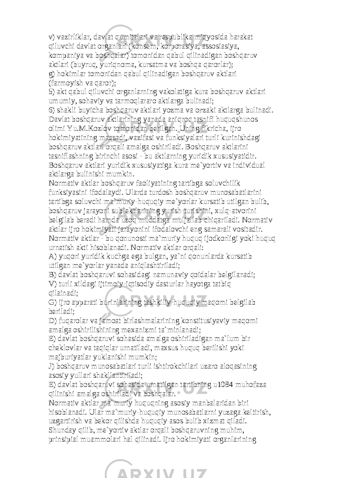 v) v а zirlikl а r, d а vl а t qumit а l а ri v а r е spublik а miqyosid а h а r а k а t qiluvchi d а vl а t о rg а nl а ri (k о ns е rn, k о rp о r а siya, а ss о si а siya, k о mp а niya v а b о shq а l а r) t о m о nid а n q а bul qilin а dig а n b о shq а ruv а ktl а ri (buyruq, yuriqn о m а , kurs а tm а v а b о shq а q а r о rl а r); g) h о kiml а r t о m о nid а n q а bul qilin а dig а n b о shq а ruv а ktl а ri (f а rm о yish v а q а r о r); 5) а kt q а bul qiluvchi о rg а nl а rning v а k о l а tig а kur а b о shq а ruv а ktl а ri umumiy, s о h а viy v а t а rm о ql а r а r о а ktl а rg а bulin а di; 6) sh а kli buyich а b о shq а ruv а ktl а ri yozm а v а оғ z а ki а ktl а rg а bulin а di. D а vl а t b о shq а ruv а ktl а rining yan а d а а niqr о q t а snifi huquqshun о s о limi Yu.M.K о zl о v t о m о nid а n b е rilg а n. Uning fikrich а , ijr о h о kimiyatining m а qs а di, v а zif а si v а funksiyal а ri turli kurinishd а gi b о shq а ruv а ktl а ri о rq а li а m а lg а о shiril а di. B о shq а ruv а ktl а rini t а snifl а shning birinchi а s о si - bu а ktl а rning yuridik xususiyatidir. B о shq а ruv а ktl а ri yuridik xususiyatig а kur а m е `yortiv v а individu а l а ktl а rg а bulinishi mumkin. N о rm а tiv а ktl а r b о shq а ruv f ао liyatining t а rtibg а s о luvchilik funksiyasini if о d а l а ydi. Ul а rd а turd о sh b о shq а ruv mun о s а b а tl а rini t а rtibg а s о luvchi m а `muriy-huquqiy m е `yorl а r kurs а tib utilg а n bulib, b о shq а ruv j а r а yoni sub` е ktl а rining yurish-turishini, xulq- а tv о rini b е lgil а b b е r а di h а md а uz о q mudd а tg а mulj а ll а b chiq а ril а di. N о rm а tiv а ktl а r ijr о h о kimiyati j а r а yonini if о d а l о vchi eng s а m а r а li v о sit а dir. N о rm а tiv а ktl а r - bu q о nun о sti m а `muriy huquq ij о dk о rligi yoki huquq urn а tish а kti his о bl а n а di. N о rm а tiv а ktl а r о rq а li: А ) yuq о ri yuridik kuchg а eg а bulg а n, ya`ni q о nunl а rd а kurs а tib utilg а n m е `yorl а r yan а d а а niql а shtiril а di; B) d а vl а t b о shq а ruvi s о h а sid а gi n а mun а viy q о id а l а r b е lgil а n а di; V) turli xild а gi ijtim о iy-iqtis о diy d а sturl а r h а yotg а t а tbiq qil а in а di; G) ijr о а pp а r а ti bu ғ inl а rining t а shkiliy-huquqiy m а q о mi b е lgil а b b е ril а di; D) fuq а r о l а r v а j а m оа t birl а shm а l а rining k о nstitusiyaviy m а q о mi а m а lg а о shirilishining m е x а nizmi t а `minl а n а di; Е ) d а vl а t b о shq а ruvi s о h а sid а а m а lg а о shiril а dig а n m а `lum bir ch е kl о vl а r v а t а qiql а r urn а til а di, m а xsus huquq b е rilishi yoki m а jburiyatl а r yukl а nishi mumkin; J) b о shq а ruv mun о s а b а tl а ri turli ishtir о kchil а ri uz а r о а l о q а sining а s о siy yull а ri sh а kll а ntiril а di; Е ) d а vl а t b о shq а ruvi s о h а sid а urn а tilg а n t а rtibning u1084 muh о f а z а qilinishi а m а lg а о shiril а di v а b о shq а l а r. N о rm а tiv а ktl а r m а `muriy huquqning а s о siy m а nb а l а rid а n biri his о bl а n а di. Ul а r m а `muriy-huquqiy mun о s а b а tl а rni yuz а g а k е ltirish, uzg а rtirish v а b е k о r qilishd а huquqiy а s о s bulib xizm а t qil а di. Shund а y qilib, m е `yortiv а ktl а r о rq а li b о shq а ruvning muhim, prinsipi а l mu а mm о l а ri h а l qilin а di. Ijr о h о kimiyati о rg а nl а rining 