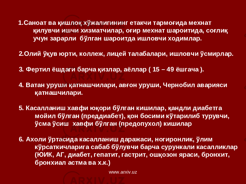  1.Саноат ва қишлоқ хўжалигининг етакчи тармоғида мехнат қилувчи ишчи хизматчилар, оғир мехнат шароитида, соғлиқ учун зарарли бўлган шароитда ишловчи ходимлар. 2.Олий ўқув юрти, коллеж, лицей талабалари, ишловчи ўсмирлар. 3. Фертил ёшдаги барча қизлар, аёллар ( 15 – 49 ёшгача ). 4. Ватан уруши қатнашчилари, авғон уруши, Чернобил аварияси қатнашчилари. 5. Касалланиш хавфи юқори бўлган кишилар, қандли д и абетга мойил бўлган (преддиабет), қон босими кўтарилиб турувчи, ўсма ўсиш хавфи бўлган (предопухол) кишилар 6. Ахоли ўртасида касалланиш даражаси, ногиронлик, ўлим кўрсаткичларига сабаб бўлувчи барча сурункали касалликлар (ЮИК, АГ, диабет, гепатит, гастрит, ошқозон яраси, бронхит, бронхиал астма ва х.к.) www.arxiv.uz 