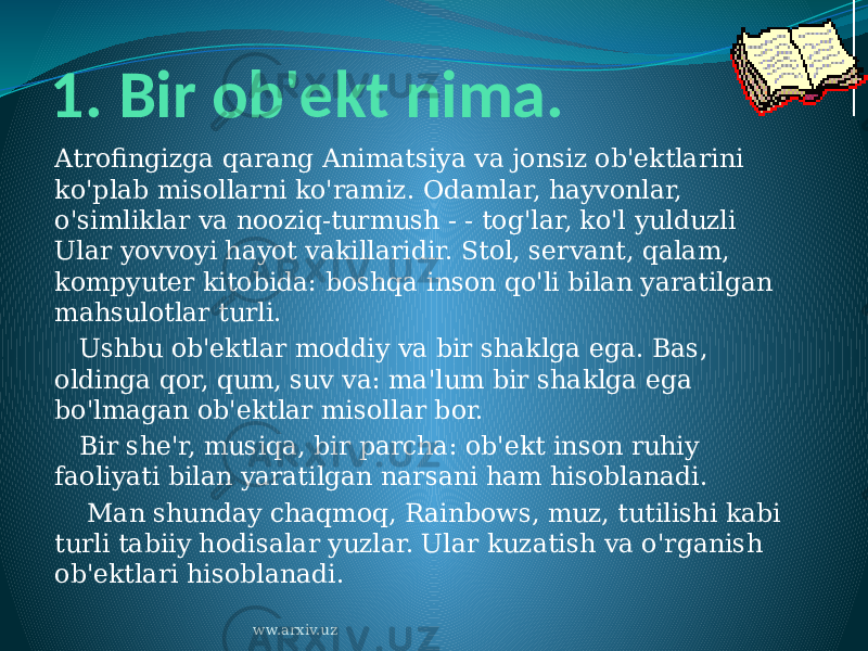 1. Bir ob&#39;ekt nima. Atrofingizga qarang Animatsiya va jonsiz ob&#39;ektlarini ko&#39;plab misollarni ko&#39;ramiz. Odamlar, hayvonlar, o&#39;simliklar va nooziq-turmush - - tog&#39;lar, ko&#39;l yulduzli Ular yovvoyi hayot vakillaridir. Stol, servant, qalam, kompyuter kitobida: boshqa inson qo&#39;li bilan yaratilgan mahsulotlar turli.    Ushbu ob&#39;ektlar moddiy va bir shaklga ega. Bas, oldinga qor, qum, suv va: ma&#39;lum bir shaklga ega bo&#39;lmagan ob&#39;ektlar misollar bor.    Bir she&#39;r, musiqa, bir parcha: ob&#39;ekt inson ruhiy faoliyati bilan yaratilgan narsani ham hisoblanadi.     Man shunday chaqmoq, Rainbows, muz, tutilishi kabi turli tabiiy hodisalar yuzlar. Ular kuzatish va o&#39;rganish ob&#39;ektlari hisoblanadi. ww.arxiv.uz 
