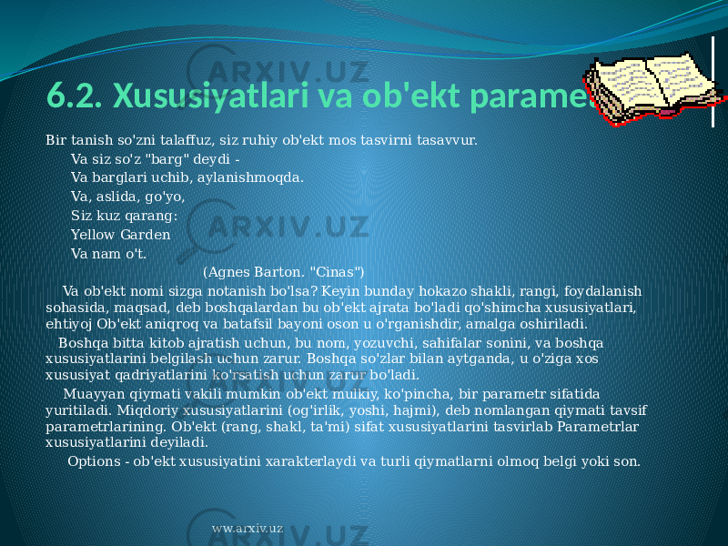 6.2. Xususiyatlari va ob&#39;ekt parametrlari Bir tanish so&#39;zni talaffuz, siz ruhiy ob&#39;ekt mos tasvirni tasavvur.       Va siz so&#39;z &#34;barg&#34; deydi -       Va barglari uchib, aylanishmoqda.       Va, aslida, go&#39;yo,       Siz kuz qarang:       Yellow Garden       Va nam o&#39;t.                                      (Agnes Barton. &#34;Cinas&#34;)     Va ob&#39;ekt nomi sizga notanish bo&#39;lsa? Keyin bunday hokazo shakli, rangi, foydalanish sohasida, maqsad, deb boshqalardan bu ob&#39;ekt ajrata bo&#39;ladi qo&#39;shimcha xususiyatlari, ehtiyoj Ob&#39;ekt aniqroq va batafsil bayoni oson u o&#39;rganishdir, amalga oshiriladi.    Boshqa bitta kitob ajratish uchun, bu nom, yozuvchi, sahifalar sonini, va boshqa xususiyatlarini belgilash uchun zarur. Boshqa so&#39;zlar bilan aytganda, u o&#39;ziga xos xususiyat qadriyatlarini ko&#39;rsatish uchun zarur bo&#39;ladi.     Muayyan qiymati vakili mumkin ob&#39;ekt mulkiy, ko&#39;pincha, bir parametr sifatida yuritiladi. Miqdoriy xususiyatlarini (og&#39;irlik, yoshi, hajmi), deb nomlangan qiymati tavsif parametrlarining. Ob&#39;ekt (rang, shakl, ta&#39;mi) sifat xususiyatlarini tasvirlab Parametrlar xususiyatlarini deyiladi.      Options - ob&#39;ekt xususiyatini xarakterlaydi va turli qiymatlarni olmoq belgi yoki son. ww.arxiv.uz 