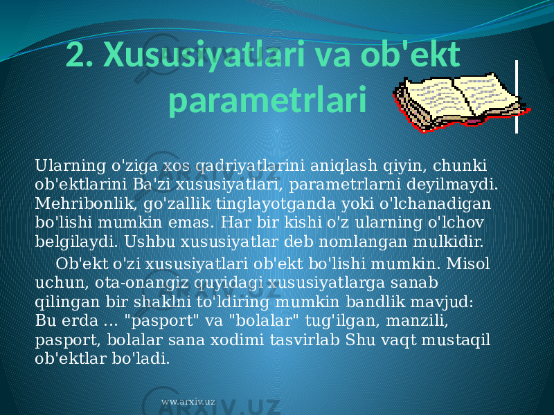 2. Xususiyatlari va ob&#39;ekt parametrlari Ularning o&#39;ziga xos qadriyatlarini aniqlash qiyin, chunki ob&#39;ektlarini Ba&#39;zi xususiyatlari, parametrlarni deyilmaydi. Mehribonlik, go&#39;zallik tinglayotganda yoki o&#39;lchanadigan bo&#39;lishi mumkin emas. Har bir kishi o&#39;z ularning o&#39;lchov belgilaydi. Ushbu xususiyatlar deb nomlangan mulkidir.     Ob&#39;ekt o&#39;zi xususiyatlari ob&#39;ekt bo&#39;lishi mumkin. Misol uchun, ota-onangiz quyidagi xususiyatlarga sanab qilingan bir shaklni to&#39;ldiring mumkin bandlik mavjud: Bu erda ... &#34;pasport&#34; va &#34;bolalar&#34; tug&#39;ilgan, manzili, pasport, bolalar sana xodimi tasvirlab Shu vaqt mustaqil ob&#39;ektlar bo&#39;ladi. ww.arxiv.uz 