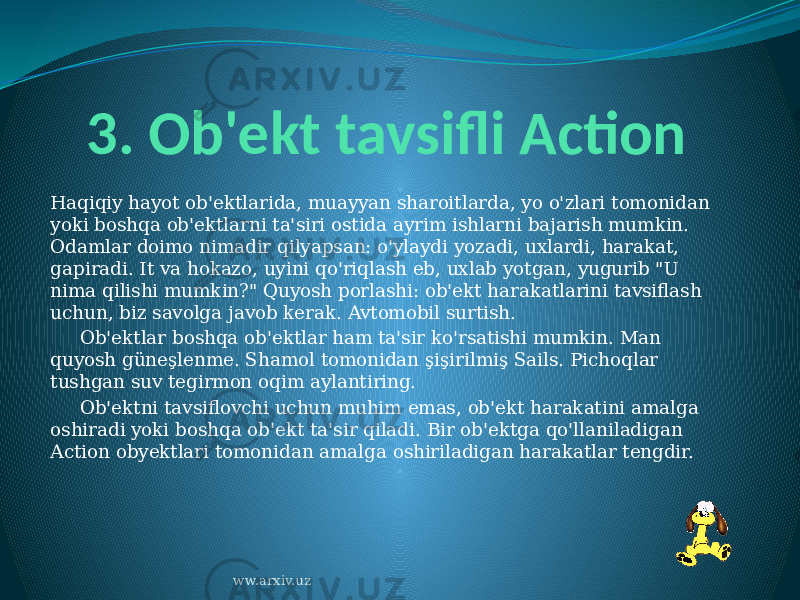 3. Ob&#39;ekt tavsifli Action Haqiqiy hayot ob&#39;ektlarida, muayyan sharoitlarda, yo o&#39;zlari tomonidan yoki boshqa ob&#39;ektlarni ta&#39;siri ostida ayrim ishlarni bajarish mumkin. Odamlar doimo nimadir qilyapsan: o&#39;ylaydi yozadi, uxlardi, harakat, gapiradi. It va hokazo, uyini qo&#39;riqlash eb, uxlab yotgan, yugurib &#34;U nima qilishi mumkin?&#34; Quyosh porlashi: ob&#39;ekt harakatlarini tavsiflash uchun, biz savolga javob kerak. Avtomobil surtish.      Ob&#39;ektlar boshqa ob&#39;ektlar ham ta&#39;sir ko&#39;rsatishi mumkin. Man quyosh güneşlenme. Shamol tomonidan şişirilmiş Sails. Pichoqlar tushgan suv tegirmon oqim aylantiring.      Ob&#39;ektni tavsiflovchi uchun muhim emas, ob&#39;ekt harakatini amalga oshiradi yoki boshqa ob&#39;ekt ta&#39;sir qiladi. Bir ob&#39;ektga qo&#39;llaniladigan Action obyektlari tomonidan amalga oshiriladigan harakatlar tengdir. ww.arxiv.uz 