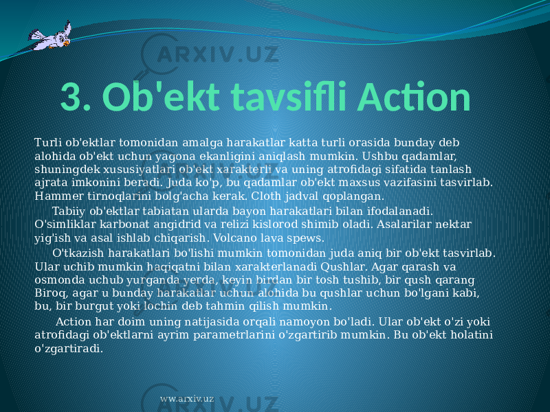 3. Ob&#39;ekt tavsifli Action Turli ob&#39;ektlar tomonidan amalga harakatlar katta turli orasida bunday deb alohida ob&#39;ekt uchun yagona ekanligini aniqlash mumkin. Ushbu qadamlar, shuningdek xususiyatlari ob&#39;ekt xarakterli va uning atrofidagi sifatida tanlash ajrata imkonini beradi. Juda ko&#39;p, bu qadamlar ob&#39;ekt maxsus vazifasini tasvirlab. Hammer tirnoqlarini bolg&#39;acha kerak. Cloth jadval qoplangan.      Tabiiy ob&#39;ektlar tabiatan ularda bayon harakatlari bilan ifodalanadi. O&#39;simliklar karbonat angidrid va relizi kislorod shimib oladi. Asalarilar nektar yig&#39;ish va asal ishlab chiqarish. Volcano lava spews.      O&#39;tkazish harakatlari bo&#39;lishi mumkin tomonidan juda aniq bir ob&#39;ekt tasvirlab. Ular uchib mumkin haqiqatni bilan xarakterlanadi Qushlar. Agar qarash va osmonda uchub yurganda yerda, keyin birdan bir tosh tushib, bir qush qarang Biroq, agar u bunday harakatlar uchun alohida bu qushlar uchun bo&#39;lgani kabi, bu, bir burgut yoki lochin deb tahmin qilish mumkin.       Action har doim uning natijasida orqali namoyon bo&#39;ladi. Ular ob&#39;ekt o&#39;zi yoki atrofidagi ob&#39;ektlarni ayrim parametrlarini o&#39;zgartirib mumkin. Bu ob&#39;ekt holatini o&#39;zgartiradi. ww.arxiv.uz 