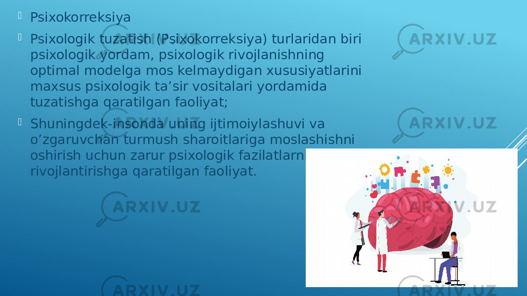  Psixokorreksiya  Psixologik tuzatish (Psixokorreksiya) turlaridan biri psixologik yordam, psixologik rivojlanishning optimal modelga mos kelmaydigan xususiyatlarini maxsus psixologik ta’sir vositalari yordamida tuzatishga qaratilgan faoliyat;  Shuningdek-insonda uning ijtimoiylashuvi va o’zgaruvchan turmush sharoitlariga moslashishni oshirish uchun zarur psixologik fazilatlarni rivojlantirishga qaratilgan faoliyat. 