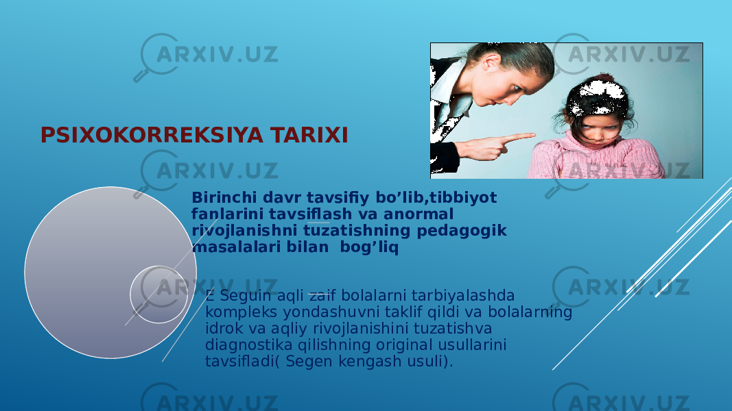 PSIXOKORREKSIYA TARIXI Birinchi davr tavsifiy bo’lib,tibbiyot fanlarini tavsiflash va anormal rivojlanishni tuzatishning pedagogik masalalari bilan bog’liq E Seguin aqli zaif bolalarni tarbiyalashda kompleks yondashuvni taklif qildi va bolalarning idrok va aqliy rivojlanishini tuzatishva diagnostika qilishning original usullarini tavsifladi( Segen kengash usuli). 