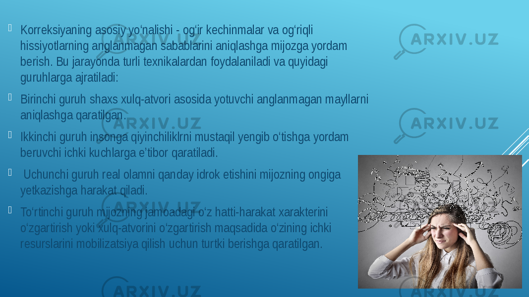  Korreksiyaning asosiy yo‘nalishi - og‘ir kechinmalar va og‘riqli hissiyotlarning anglanmagan sabablarini aniqlashga mijozga yordam berish. Bu jarayonda turli texnikalardan foydalaniladi va quyidagi guruhlarga ajratiladi:  Birinchi guruh shaxs xulq-atvori asosida yotuvchi anglanmagan mayllarni aniqlashga qaratilgan.  Ikkinchi guruh insonga qiyinchiliklrni mustaqil yengib o‘tishga yordam beruvchi ichki kuchlarga e’tibor qaratiladi.  Uchunchi guruh real olamni qanday idrok etishini mijozning ongiga yetkazishga harakat qiladi.  To‘rtinchi guruh mijozning jamoadagi o‘z hatti-harakat xarakterini o‘zgartirish yoki xulq-atvorini o‘zgartirish maqsadida o‘zining ichki resurslarini mobilizatsiya qilish uchun turtki berishga qaratilgan. 