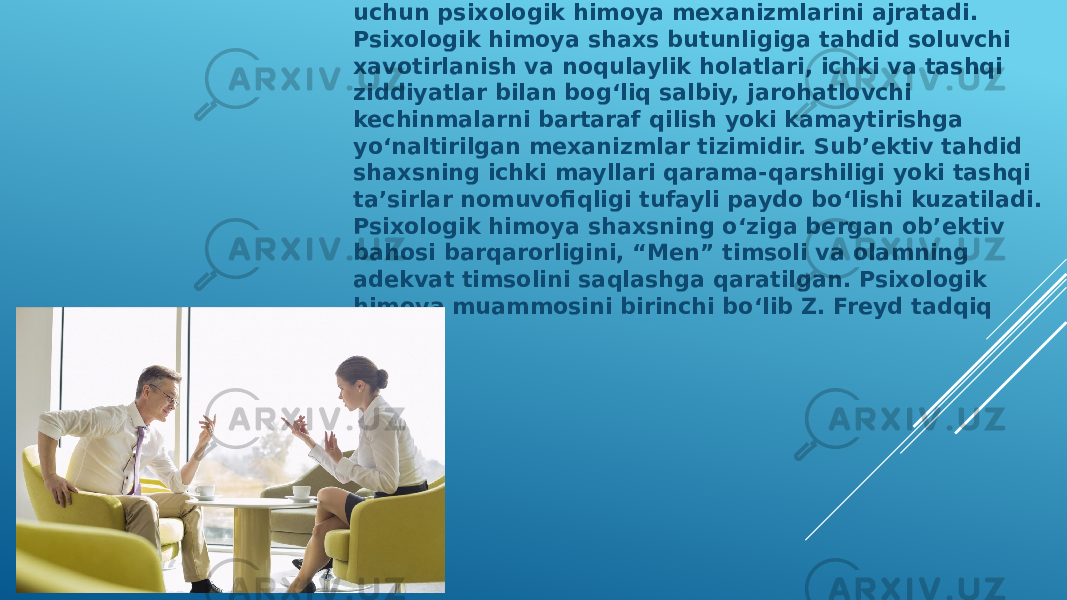  Z.Freyd yuqorida keltirilgan nizolardan himoyalanish uchun psixologik himoya mexanizmlarini ajratadi. Psixologik himoya shaxs butunligiga tahdid soluvchi xavotirlanish va noqulaylik holatlari, ichki va tashqi ziddiyatlar bilan bog‘liq salbiy, jarohatlovchi kechinmalarni bartaraf qilish yoki kamaytirishga yo‘naltirilgan mexanizmlar tizimidir. Sub’ektiv tahdid shaxsning ichki mayllari qarama-qarshiligi yoki tashqi ta’sirlar nomuvofiqligi tufayli paydo bo‘lishi kuzatiladi. Psixologik himoya shaxsning o‘ziga bergan ob’ektiv bahosi barqarorligini, “Men” timsoli va olamning adekvat timsolini saqlashga qaratilgan. Psixologik himoya muammosini birinchi bo‘lib Z. Freyd tadqiq etgan. 