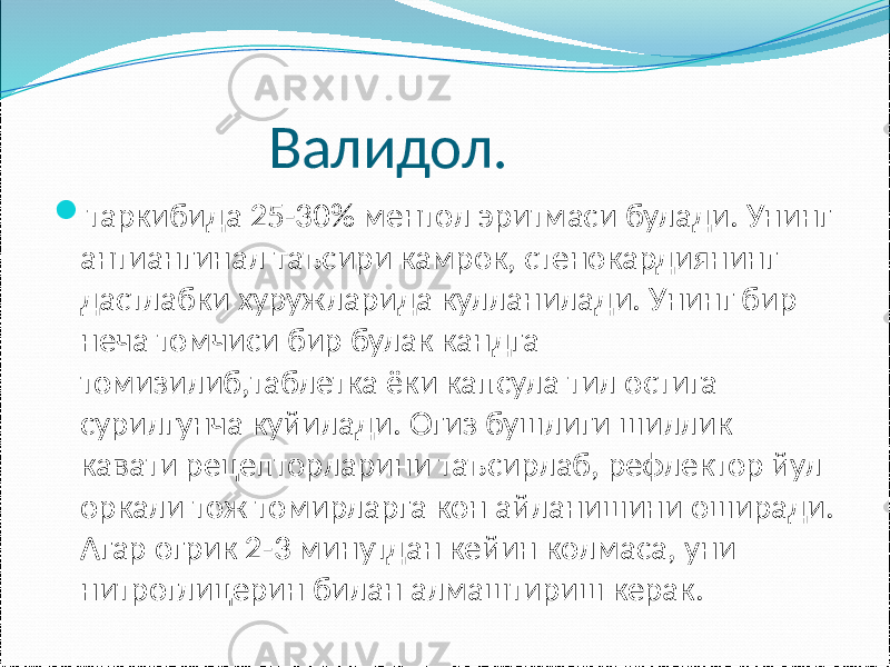  Валидол.  таркибида 25-30% ментол эритмаси булади. Унинг антиангинал таъсири камрок, стенокардиянинг дастлабки хуружларида кулланилади. Унинг бир неча томчиси бир булак кандга томизилиб,таблетка ёки капсула тил остига сурилгунча куйилади. Огиз бушлиги шиллик кавати рецепторларини таъсирлаб, рефлектор йул оркали тож томирларга кон айланишини оширади. Агар огрик 2-3 минутдан кейин колмаса, уни нитроглицерин билан алмаштириш керак. 