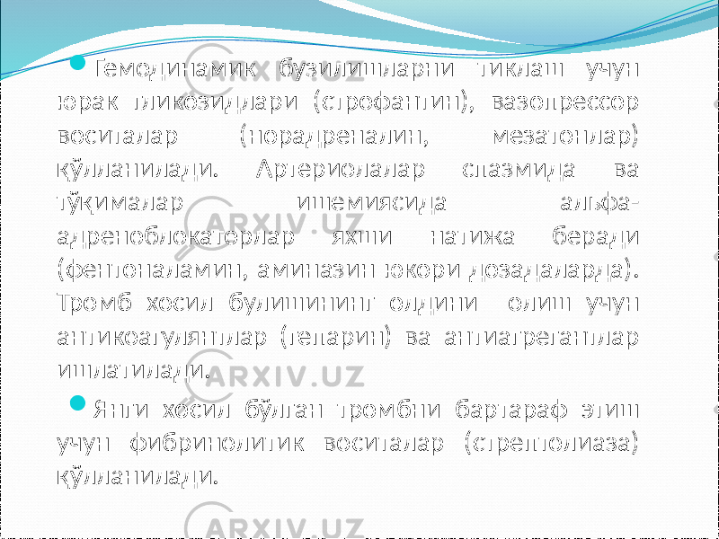  Гемодинамик бузилишларни тиклаш учун юрак гликозидлари (строфантин), вазопрессор воситалар (норадреналин, мезатонлар) қўлланилади. Артериолалар спазмида ва тўқималар ишемиясида альфа- адреноблокаторлар яхши натижа беради (фентоналамин, аминазин юкори дозадаларда). Тромб хосил булишининг олдини олиш учун антикоагулянтлар (гепарин) ва антиагрегантлар ишлатилади.  Янги хосил бўлган тромбни бартараф этиш учун фибринолитик воситалар (стрептолиаза) қўлланилади. 