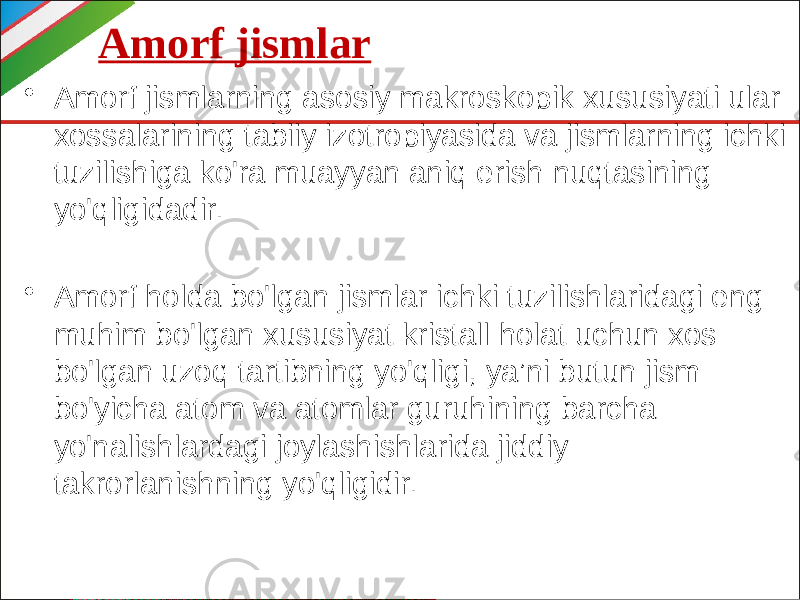 Amorf jismlar • Amorf jismlarning asosiy makroskopik xususiyati ular xossalarining tabiiy izotropiyasida va jismlarning ichki tuzilishiga ko&#39;ra muayyan aniq erish nuqtasining yo&#39;qligidadir. • Amorf holda bo&#39;lgan jismlar ichki tuzilishlaridagi eng muhim bo&#39;lgan xususiyat kristall holat uchun xos bo&#39;lgan uzoq tartibning yo&#39;qligi, ya’ni butun jism bo&#39;yicha atom va atomlar guruhining barcha yo&#39;nalishlardagi joylashishlarida jiddiy takrorlanishning yo&#39;qligidir. 