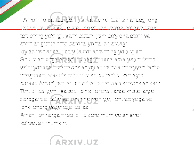  Amorf holda bo&#39;lgan jismlar ichki tuzilishlaridagi eng muhim xususiyat kristall holat uchun xos bo&#39;lgan uzoq tartibning yo&#39;qligi, ya’ni butun jism bo&#39;yicha atom va atomlar guruhining barcha yo&#39;nalishlardagi joylashishlarida jiddiy takrorlanishning yo&#39;qligidir. Shu bilan birga amorf holdagi moddalarda yaqin tartib, ya’ni yondosh zarrachalar joylashishida muayyan tartib mavjuddir. Masofa ortishi bilan bu tartib kamayib boradi. Amorf jismlar ichki tuzilishlarida zarrachalar kam Tartibli bo&#39;lgani sababli bir xil sharoitlarda kristallarga qaraganda katta solishtirma hajmga, entropiyaga va ichki energiyaga ega bo&#39;ladi. Amorf jismlarga misol qilib qora mum va shishani ko’rsatish mumkin. 