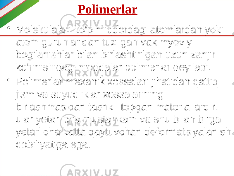 Polimerlar • Molekulalari ko‘p miqdordagi atomlardan yoki atom guruhlaridan tuzilgan vakimyoviy bog&#39;lanishlar bilan birlashtirilgan uzun zanjir ko‘rinishidagi moddalar polimerlar deyiladi. • Polimerlar-mexanik xossalari jihatidan qattiq jism va suyuqliklar xossalarining birlashmasidan tashkil topgan materiallardir: ular yetarlicha mustahkam va shu bilan birga yetarlicha katta qaytuvchan deformatsiyalanish qobiliyatiga ega. 