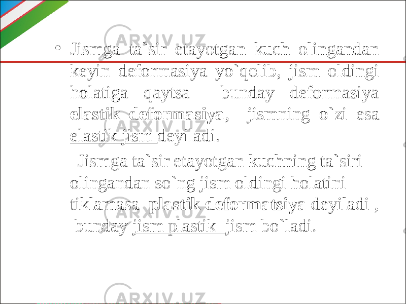 • Jismga ta`sir etayotgan kuch olingandan keyin deformasiya yo`qolib, jism oldingi holatiga qaytsa bunday deformasiya elastik deformasiya , jismning o`zi esa elastik jism deyiladi. Jismga ta`sir etayotgan kuchning ta`siri olingandan so`ng jism oldingi holatini tiklamasa plastik deformatsiya deyiladi , bunday jism plastik jism bo`ladi. 