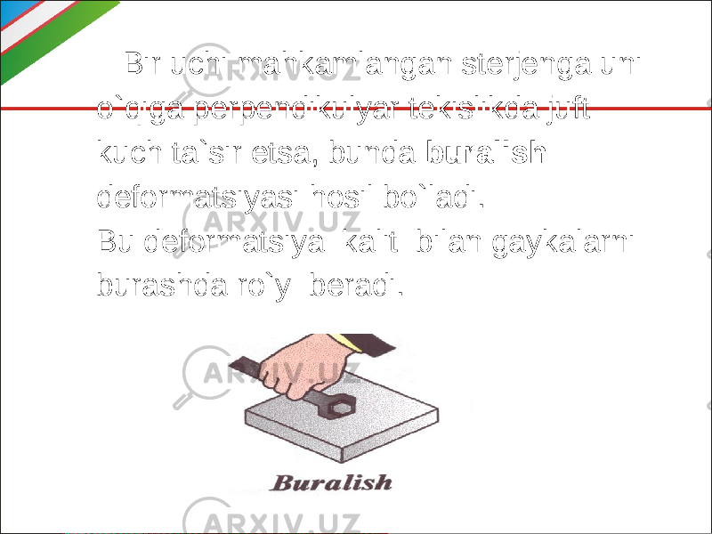  Bir uchi mahkamlangan sterjenga uni o`qiga perpendikulyar tekislikda juft kuch ta`sir etsa, bunda buralish deformatsiyasi hosil bo`ladi. Bu deformatsiya kalit bilan gaykalarni burashda ro`y beradi. 