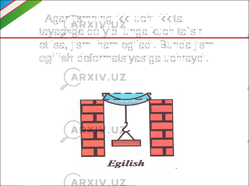  Agar jismning ikki uchi ikkita tayachga qo`yib unga kuch ta`sir etilsa, jism ham egiladi. Bunda jism egilish deformatsiyasiga uchraydi. 