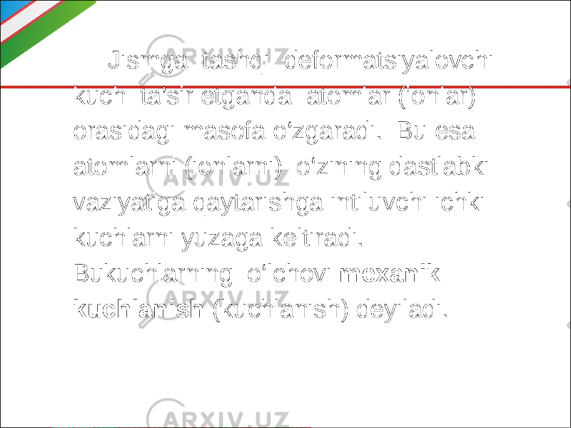  Jismga tashqi deformatsiyalovchi kuch ta’sir etganda atomlar (ionlar) orasidagi masofa o‘zgaradi. Bu esa atomlarni (ionlarni) o‘zining dastlabki vaziyatiga qaytarishga intiluvchi ichki kuchlarni yuzaga keltiradi. Bukuchlarning o‘lchovi mexanik kuchlanish (kuchlanish) deyiladi. 