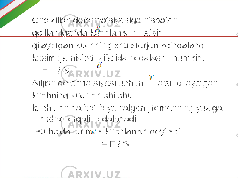 Cho‘zilish deformatsiyasiga nisbatan qo’llanilganda kuchlanishni ta’sir qilayotgan kuchning shu sterjen ko‘ndalang kesimiga nisbati sifatida ifodalash mumkin. = F / S . Siljish deformatsiyasi uchun ta’sir qilayotgan kuchning kuchlanishi shu kuch urinma bo‘lib yo&#39;nalgan jitomanning yuziga nisbati orqali ifodalanadi. Bu holda urinma kuchlanish deyiladi: = F / S . 