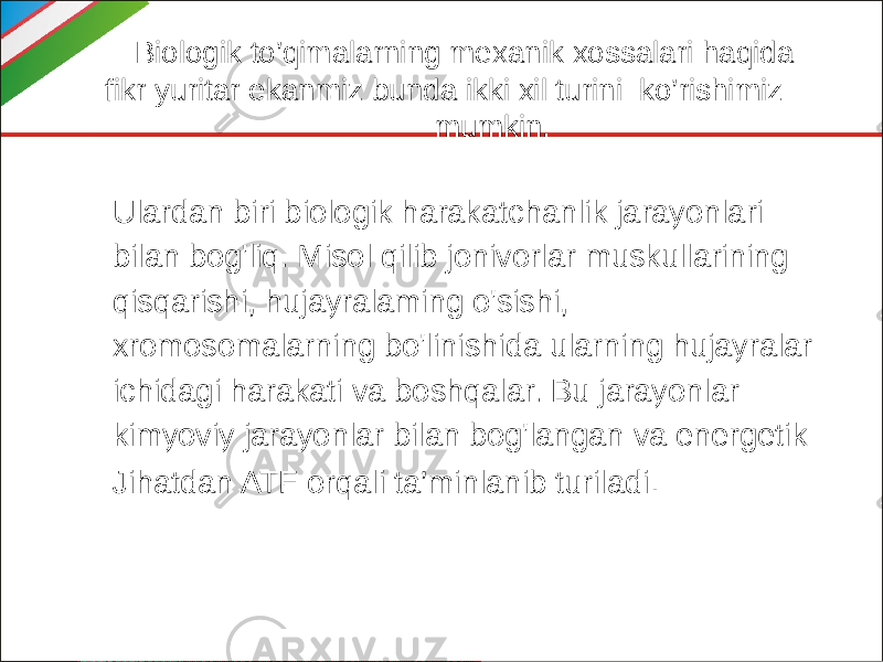  Biologik to’qimalarning mexanik xossalari haqida fikr yuritar ekanmiz bunda ikki xil turini ko’rishimiz mumkin. Ulardan biri biologik harakatchanlik jarayonlari bilan bog&#39;liq. Misol qilib jonivorlar muskullarining qisqarishi, hujayralaming o&#39;sishi, xromosomalarning bo&#39;linishida ularning hujayralar ichidagi harakati va boshqalar. Bu jarayonlar kimyoviy jarayonlar bilan bog&#39;langan va energetik Jihatdan ATF orqali ta’minlanib turiladi . 