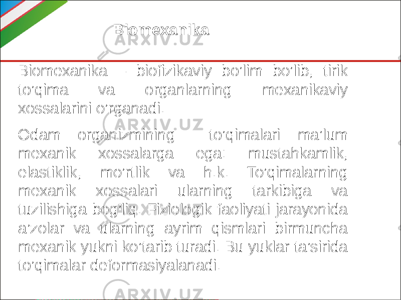 Biomexanika Biomexanika – biofizikaviy bo’lim bo’lib, tirik to’qima va organlarning mexanikaviy xossalarini o’rganadi. Odam organizmining to’qimalari ma’lum mexanik xossalarga ega: mustahkamlik, elastiklik, mo’rtlik va h.k. To’qimalarning mexanik xossalari ularning tarkibiga va tuzilishiga bog’liq. Fiziologik faoliyati jarayonida a’zolar va ularning ayrim qismlari birmuncha mexanik yukni ko’tarib turadi. Bu yuklar ta’sirida to’qimalar deformasiyalanadi. 