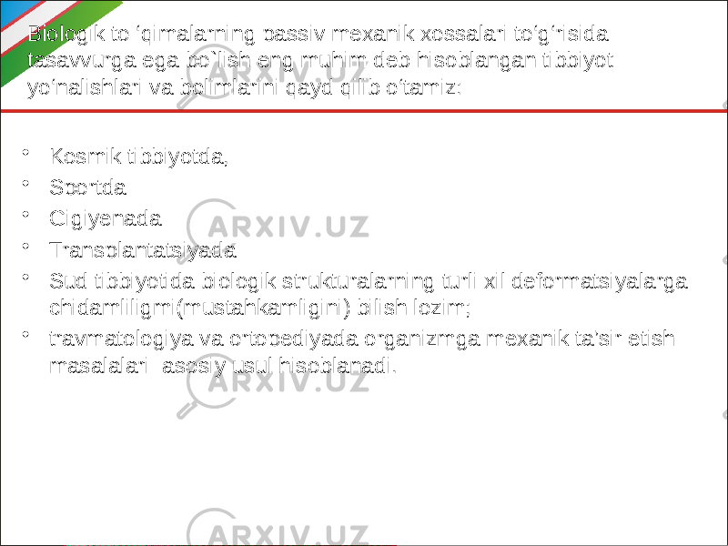 Biologik to ‘qimalarning passiv mexanik xossalari to‘g‘risida tasavvurga ega bo`lish eng muhim deb hisoblangan tibbiyot yo‘nalishlari va bolimlarini qayd qilib o‘tamiz: • Kosmik tibbiyotda, • Sportda • Gigiyenada • Transplantatsiyada • Sud tibbiyotida biologik strukturalarning turli xil deformatsiyalarga chidamliligmi(mustahkamligini) bilish lozim; • travmatologiya va ortopediyada organizmga mexanik ta’sir etish masalalari asosiy usul hisoblanadi. 