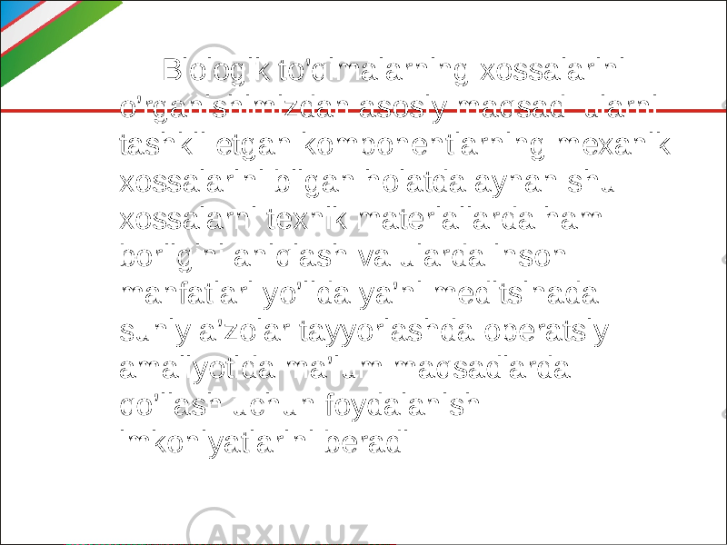  Biologik to’qimalarning xossalarini o’rganishimizdan asosiy maqsad ularni tashkil etgan komponentlarning mexanik xossalarini bilgan holatda aynan shu xossalarni texnik materiallarda ham borligini aniqlash va ularda inson manfatlari yo’lida ya’ni meditsinada suniy a’zolar tayyorlashda operatsiy amaliyotida ma’lum maqsadlarda qo’llash uchun foydalanish imkoniyatlarini beradi 