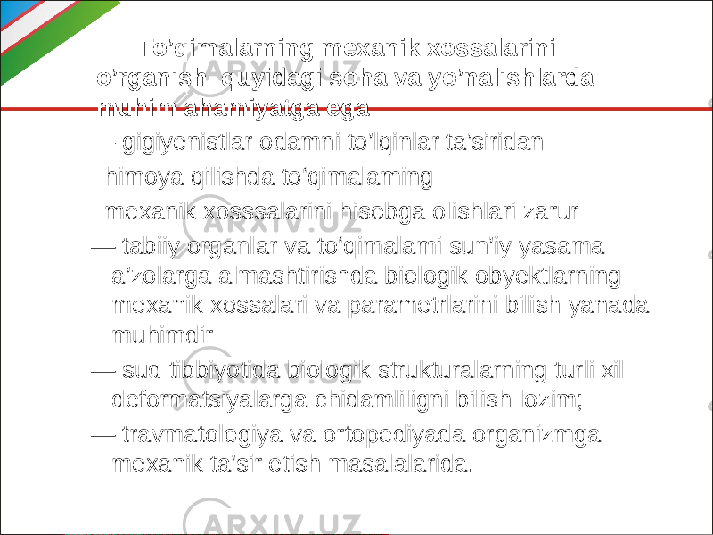  To’qimalarning mexanik xossalarini o’rganish quyidagi soha va yo’nalishlarda muhim ahamiyatga ega. — gigiyenistlar odamni to’lqinlar ta’siridan himoya qilishda to‘qimalaming mexanik xosssalarini hisobga olishlari zarur — tabiiy organlar va to‘qimalami sun’iy yasama a’zolarga almashtirishda biologik obyektlarning mexanik xossalari va parametrlarini bilish yanada muhimdir — sud tibbiyotida biologik strukturalarning turli xil deformatsiyalarga chidamliligni bilish lozim; — travmatologiya va ortopediyada organizmga mexanik ta’sir etish masalalarida. 